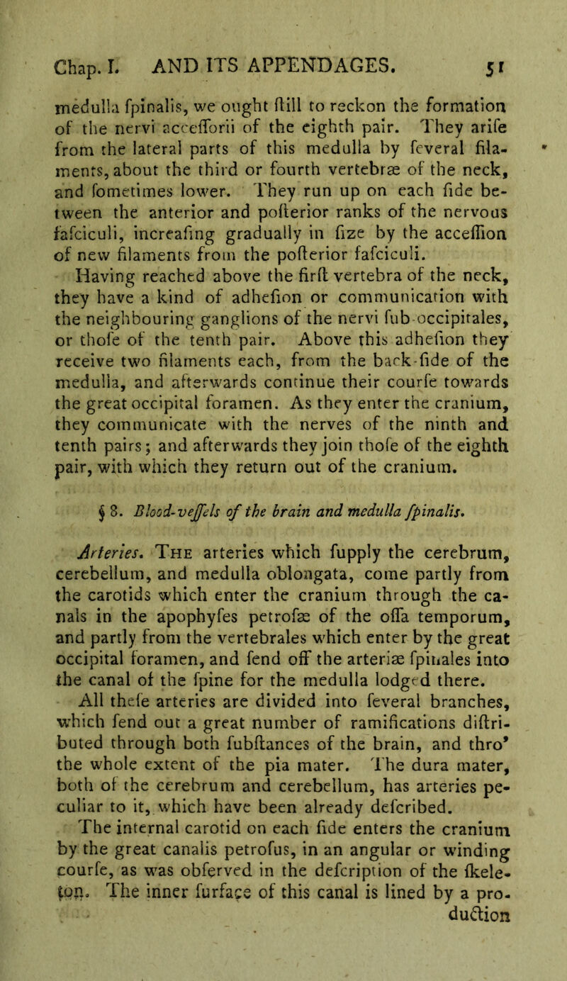 medulla fpinalis, we ought Hill to reckon the formation of the ncrvi accefforii of the eighth pair. They arife from the lateral parts of this medulla by fcveral fila- ments, about the third or fourth vertebrae of the neck, and fometimes lower. They run up on each fide be- tween the anterior and pofierior ranks of the nervous fafciculi, increafing gradually in fize by the acceflion of new filaments from the pofierior fafciculi. Having reached above the firft vertebra of the neck, they have a kind of adhefion or communication with the neighbouring ganglions of the nervi fub occipirales, or thofe of the tenth pair. Above this adhefion they receive two filaments each, from the back-fide of the medulla, and afterwards continue their courfe towards the great occipital foramen. As they enter the cranium, they communicate with the nerves of the ninth and tenth pairs; and afterwards they join thofe of the eighth pair, with which they return out of the cranium. ^ 8. Blood-vejfels of the brain and medulla fpinalis* Arteries. The arteries which fupply the cerebrum, cerebellum, and medulla oblongata, come partly from the carotids which enter the cranium through the ca- nals in the apophyfes petrofae of the ofla temporum, and partly from the vertebrales which enter by the great occipital foramen, and fend off the arteriae fpinales into the canal of the fpine for the medulla lodged there. All thefe arteries are divided into feveral branches, which fend out a great number of ramifications diftri- buted through both fubftances of the brain, and thro* the whole extent of the pia mater. The dura mater, both ol the cerebrum and cerebellum, has arteries pe- culiar to it, which have been already deferibed. The internal carotid on each fide enters the cranium by the great canalis petrofus, in an angular or winding courfe, as was obferved in the defeription of the ikele- The inner furface of this canal is lined by a pro. duiflion