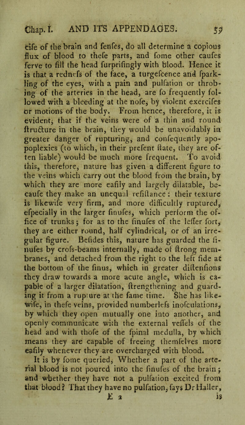fcife of the brain and fenfes, do all determine a copious flux of blood to thefe parts, and fome other caufes ferve to fill the head furprifingly with blood. Hence it is that a redntfs of the face, a turgefcenee arid fpark- ling of the eyes, with a pain and pulfation or throb- ing of the arteries in the head, are fo frequently fol- lowed with a bleeding at the nofe^ by violent exercifes tor motions of the body. From hence, therefore, it is evident^ that if the veins were of 'a thin and round ftrudure in the brain, they w'ould be unavoidably in greater danger of rupturing, and confequently apo- poplexies (to which, in their prefent (late, they are of- ten liable) would be much more frequent. To avoid this, therefore, nature has given a different figure to the veins which Carry out the blood from the brain, by which they are more eafily and largely dilatable, be- caufe they make an unequal refifiance: their texture is likewife very firm, and more difficultly ruptured, efpecially in the larger finufes, which perform the of- fice of trunks 5 for as to the finufes of the lefler fort, they are either round, half cylindrical, or of an irre- gular figure. Befides this, nature has guarded the fi- nufes by crofs-beanis internally, made of ftrong mem- branes, and detached from the right to the left fide at the bottom of the fmus, which in greater diflenfions they draw towards a more acute angle, which is ca- pable of a larger dilatation, ftrengthening and guard- ing it from a rupture at the fame time. She has like- wife, in thefe veins, provided numberlcfs inofculations, by which they open mutually one into another, and openly communicate with the external veffels of the head and with thofe of the fpina! medulla, by which means they are capable of freeing ihemfclves more eafily whenever they are overcharged with blood. It is by fome queried. Whether a part of the arte- rial blood is not poured into the finufes of the brain; and whether they have not a pulfation excited from that blood ? That they have no pulfation, fays Dr Haller, iL 2 is