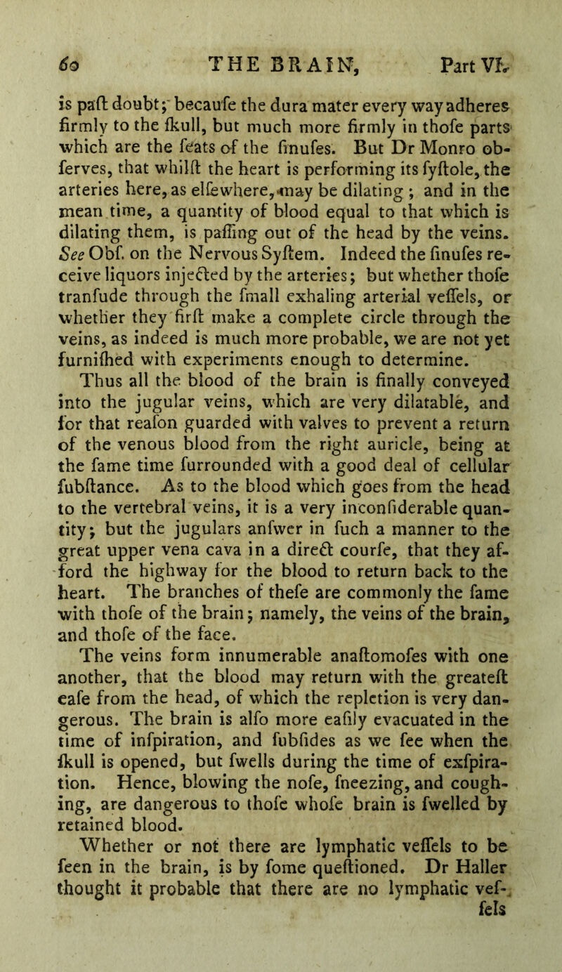 is pad: doubt;' becaufe the dura mater every way adherer firmly to the fkull, but much more firmly in thofe parts which are the feats of the (inufes. But Dr Monro ob- ferves, that whilft the heart is performing its fyftole, the arteries here, as el{ewhere,^nay be dilating ; and in the mean time, a quantity of blood equal to that which is dilating them, is palling out of the head by the veins. See Obf. on the Nervous Syftem. Indeed the finufes re- ceive liquors injefled by the arteries; but whether thofe tranfude through the fmall exhaling arterial veffels, or whether they firft make a complete circle through the veins, as indeed is much more probable, we are not yet furnilhed with experiments enough to determine. Thus all the blood of the brain is finally conveyed into the jugular veins, which are very dilatable, and for that reafon guarded with valves to prevent a return of the venous blood from the right auricle, being at the fame time furrounded with a good deal of cellular fubftance. As to the blood which goes from the head to the vertebral veins, it is a very inconfiderable quan- tity; but the jugulars anfwer in fuch a manner to the great upper vena cava in a direct courfe, that they af- ‘ford the highway for the blood to return back to the heart. The branches of thefe are commonly the fame with thofe of the brain; namely, the veins of the brain, and thofe of the face. The veins form innumerable anaftomofes with one another, that the blood may return with the greateft cafe from the head, of which the repletion is very dan- gerous. The brain is alfo more eafily evacuated in the time of infpiration, and fubfides as we fee when the fkull is opened, but fwells during the time of exfpira- tion. Hence, blowing the nofe, fneezing, and cough- ing, are dangerous to thofe whofe brain is fwelled by retained blood. Whether or not there are lymphatic veffels to be feen in the brain, is by fome queftioned. Dr Haller thought it probable that there are no lymphatic vef-. fels