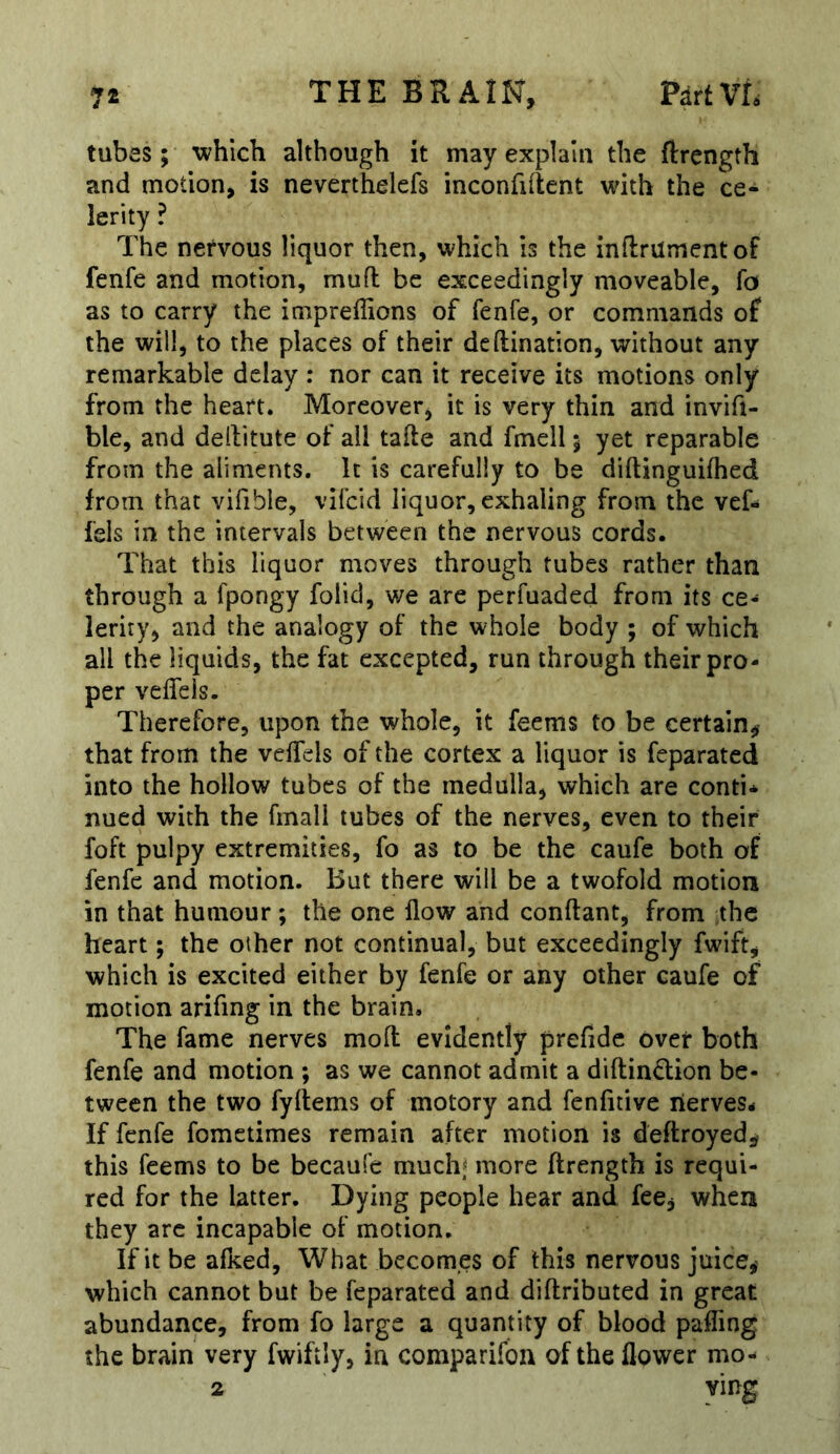 tubes; which although it may explain the ftrength and motion, is neverthelefs inconfiilent with the ce- lerity ? The nervous liquor then, which is the inflrumentof fenfe and motion, mufl be exceedingly moveable, fo as to carry the impreffions of fenfe, or commands of the will, to the places of their deftination, without any remarkable delay : nor can it receive its motions only from the heart. Moreover, it is very thin and invift- ble, and dellitute of all tafte and fmell 5 yet reparable from the aliments. It is carefully to be diftinguifhed from that vifible, vifcid liquor, exhaling from the vef- fels in the intervals between the nervous cords. That this liquor moves through tubes rather than through a fpongy folid, we arc perfuaded from its ce- lerity, and the analogy of the whole body ; of which all the liquids, the fat excepted, run through their pro- per veffeis. Therefore, upon the whole, it feems to be certain, that from the veifels of the cortex a liquor is feparated into the hollow tubes of the medulla, which are conti* nued with the fmall tubes of the nerves, even to their foft pulpy extremities, fo as to be the caufe both of fenfe and motion. But there will be a twofold motion in that humour ; the one flow and conftant, from the heart; the other not continual, but exceedingly fwift, which is excited either by fenfe or any other caufe of motion arifing in the brain. The fame nerves mofl evidently prefidc over both fenfe and motion ; as we cannot admit a diftindion be- tween the two fyftems of motory and fenfitive lierves- If fenfe fometimes remain after motion is deftroyed, this feems to be becaufe muchj more ftrength is requi- red for the latter. Dying people hear and fee, when they arc incapable of motion. If it be afked. What becomes of this nervous juice, which cannot but be feparated and diftributed in great abundance, from fo large a quantity of blood palling the brain very fwiftly, in comparifon of the flower mo- 2 ving