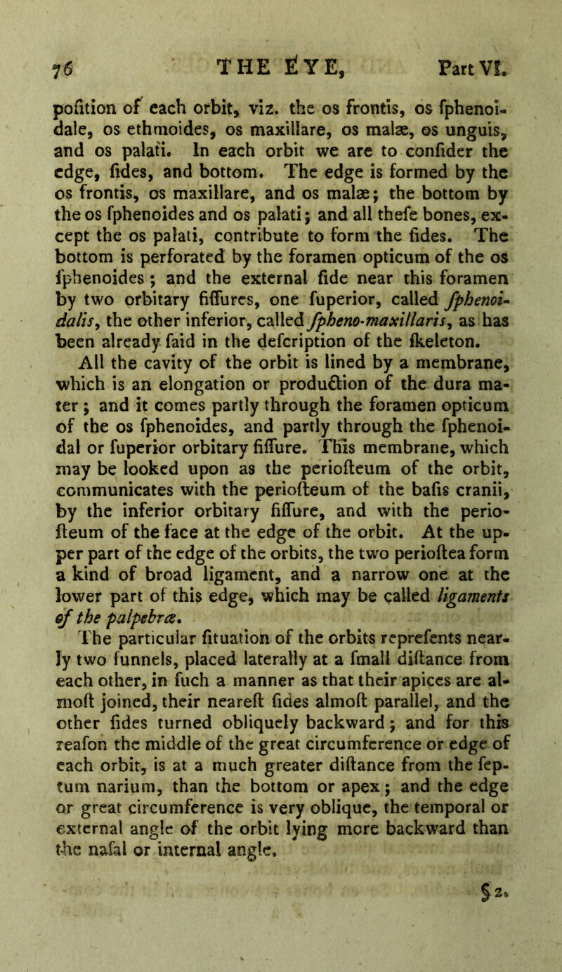 pofition of each orbit, viz. the os frontis, os fphenoi- dale, os ethmoides, os maxillare, os malse, os unguis, and os palati. In each orbit we are to confider the edge, fides, and bottom. The edge is formed by the os frontis, os maxillare, and os malae; the bottom by the os fphenoides and os palati; and all thefe bones, ex- cept the os palati, contribute to form the tides. The bottom is perforated by the foramen opticum of the os fphenoides ; and the external fide near this foramen by two orbitary fiffures, one fuperior, called fphenoi^ dalis^ the other inferior, c^Wcd/pheno-fnaxillaris^ as has been already faid in the defeription of the ikeleton. All the cavity of the orbit is lined by a membrane, which is an elongation or produftion of the dura ma- ter ; and it comes partly through the foramen opticum of the os fphenoides, and partly through the fphenoi- dal or fuperior orbitary fiffure. This membrane, which may be looked upon as the periofteum of the orbit, communicates with the periofteum of the bafis cranii, by the inferior orbitary fiflure, and with the perio- fteum of the face at the edge of the orbit. At the up- per part of the edge of the orbits, the two perioftea form a kind of broad ligament, and a narrow one at the lower part of this edge, which may be called ligaments ej the palpebra* The particular fituation of the orbits reprefents near, ly two funnels, placed laterally at a fmall diftance from each other, in fuch a manner as that their apices are al- moft joined, their ncareft fides almofl: parallel, and the other fides turned obliquely backward; and for this reafon the middle of the great circumference or edge of each orbit, is at a much greater diftance from the fep- tum narium, than the bottom or apex; and the edge or great circumference is very oblique, the temporal or external angle of the orbit lying more backward than the nafal or interna! angle. §2.