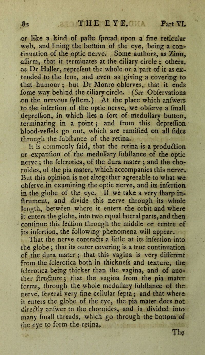 or like a kind of pafte fpread upon a fine reticular web, and lining the bottom of the eye, being a con- tinuation of the optic nerve. Some authors, as Zinn, affirm, that it terminates at the ciliary circle ; others, as Dr Haller, reprefent the whole or a part of it as ex- tended to the lens, and even as giving a covering to that humour ; but Dr Monro obferves, that it ends fome way behind the ciliary circle. (See Obfervations on the nervous fyftem.) At the place which anfwers to the infertion of the optic nerve, we obferve a fmall depreffion, in which lies a fort of medullary button, terminating in a point; and from this depreffion blood-veffiels go out, which are ramified on all fides through the fubfiance of the retina. it is commonly faid, that the retina is a produflion pr expanfion of the medullary fubftance of the optic nerve; the fclerotica, of the dura mater ; and the cho- roides, of the pia mater, which accompanies this nerve. But this opinion is not altogether agreeable to wdiat we obferve in examining the optic nerve, and its infertion in the globe of the eye. If we take a very (harp in- ftrument, and divide this nerve through its whole length, between where it enters the orbit and where it enters the globe, into two equal lateral parts, and then ' continue this fedion through the middle or centre of its infertion, the following phenomena will appear. That the nerve contracts a little at its infertion into the globe ; that its outer covering is a true continuation of the dura mater; that this vagina is very different from the fclerotica both in thicknefs and texture, the fclerotica being thicker than the vagina, and of ano- ther ftrudure; that the vagina from the pia mater forms, through the whole medullary fubftance of the nerve, feveral very fine cellular fepta; and that where it enters the globe of the eye, the pia mater does not diredly anfwer to the choroides, and is divided into many fmall threads, which go through the bottom* of the eye to form the retina.