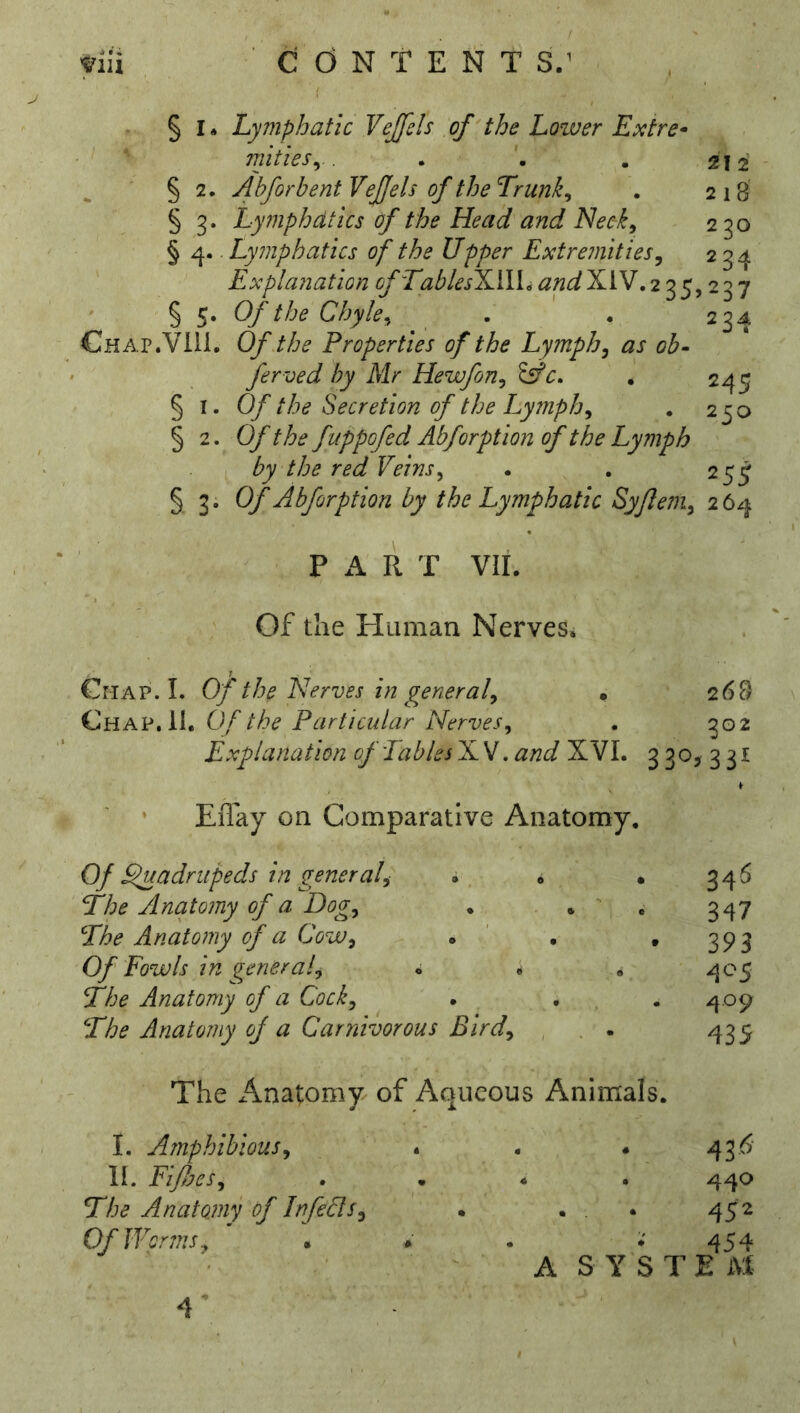 § I. Lymphatic Vejfds of'the Lower Exire- mitieSy. . • . 212 ' § 2. Abforbent Vejjels of the Trunks . 218 § 3. Lymphatics of the Head and Neek^ 230 § 4. Lymphatics of the Upper Extremities^ 234 Explanation ofTablesHA\\iand^\LJ,2'^^^2'^'j § 5. Of the Chyle^ . . 234 Chap.VIU. Of the Properties of the Lymph^ as ob- ferved by Mr Hewfon^ Jsf • 245 §1.0/ the Secretion of the Lymph^ . 250 § 2. Of the fuppofed Abforption of the Lymph by the red Veins, . . 25^ § 3. Of Abforption by the Lymphatic Syflem, 264 P R T vir. Of the Human Nerves. CriAP. 1. of the Nerves in general, • 268 Chap, 11. Of the Particular Nerves, . 302 Explanation of Tables NV. and XVL 3 30, 3 31 EiTay on Comparative Anatomy. Of ^adrupeds in general, . . • 346 The Anatomy of a Dog, . . ' . 347 The Anatomy f a Cow, . ' • . 393 Of Fowls in general, « • . 405 The Anatomy of a Cock, . . . 4.09 The Anatomy of a Carnivorous Bird, , . . 435 The x^natomy of Aqueous Animals. I. Afnphibious, II. Fiflfcs, The Anatojny of InfeUs, Of Wcr7ns, • 436 . . 440 452 • • 454 A S Y S T E M 4’