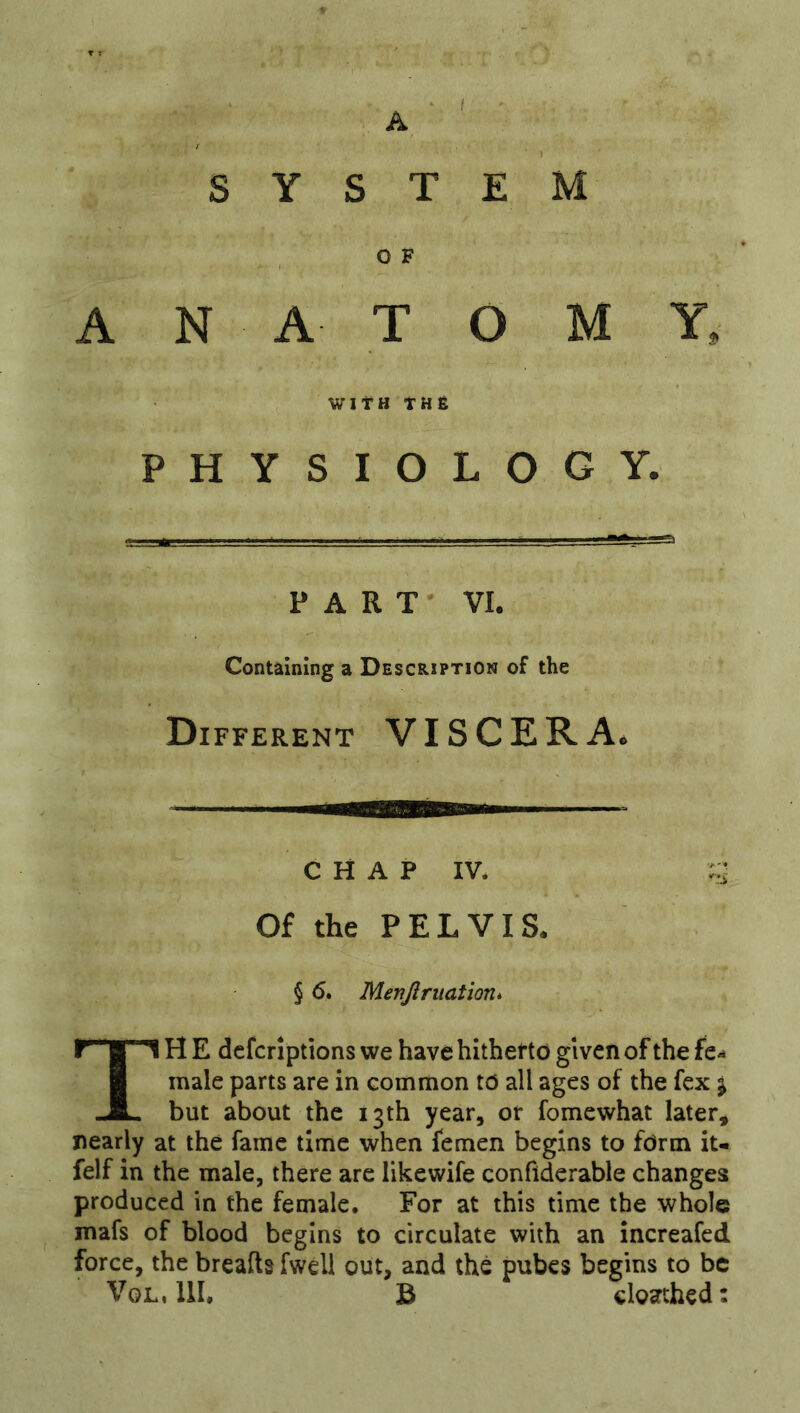 A / SYSTEM , O F ANATOMY. WITH THfi PHYSIOLOGY. PART VI. Containing a Description of the Different VISCERA. CHAP IV. Of the PELVIS. § 6. Menjiriiation* TH E dcfcriptions we have hithefto given of the male parts are in common to all ages of the fex j but about the 13th year, or fomewhat later, nearly at the fame time when femen begins to form iu felf in the male, there are likewife conflderable changes produced in the female. For at this time the whole mafs of blood begins to circulate with an increafcd force, the breafts fweli out, and the pubes begins to be