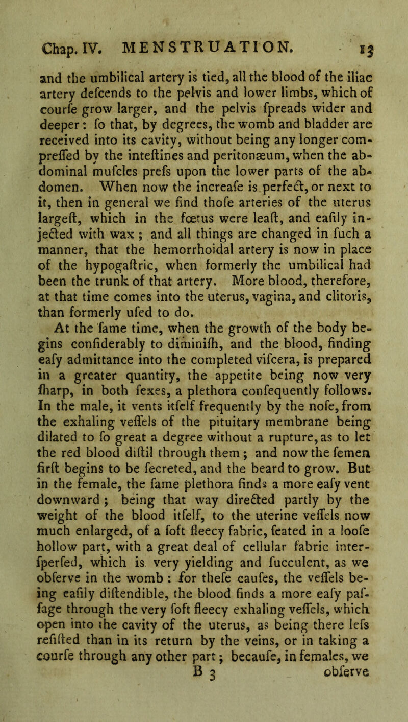 and the umbilical artery is tied, all the blood of the iliac artery defeends to the pelvis and lower limbs, which of courfe grow larger, and the pelvis fpreads wider and deeper: fo that, by degrees, the womb and bladder are received into its cavity, without being any longer com- preffed by the inteftines and peritonaeum, when the ab- dominal mufclcs prefs upon the lower parts of the ab- domen. When now the increafe is perfedt, or next to it, then in general we find thofe arteries of the uterus largeft, which in the foetus were lead, and eafiiy in- jected with wax ; and all things are changed in fuch a manner, that the hemorrhoidal artery is now in place of the hypogaftric, when formerly the umbilical had been the trunk of that artery. More blood, therefore, at that time comes into the uterus, vagina, and clitoris, than formerly ufed to do. At the fame time, when the growth of the body be- gins confiderably to diminifh, and the blood, finding eafy admittance into the completed vifeera, is prepared in a greater quantity, the appetite being now very fliarp, in both fexes, a plethora confequently follows. In the male, it vents itfclf frequently by the nofe,from the exhaling veffels of the pituitary membrane being dilated to fo great a degree without a rupture, as to let the red blood diftil through them; and now the femen firft begins to be fecreted, and the beard to grow. But in the female, the fame plethora finds a more eafy vent downward ; being that way dire6ted partly by the weight of the blood itfelf, to the uterine veffels now much enlarged, of a foft fleecy fabric, feated in a loofe hollow part, with a great deal of cellular fabric inter- fperfed, which is very yielding and fucculent, as we obferve in the womb : for thefe caufes, the veffels be- ing eafily diflendible, the blood finds a more eafy paf- fage through the very foft fleecy exhaling veffels, which open into the cavity of the uterus, as being there lefs refifted than in its return by the veins, or in taking a courfe through any other part; becaufe, in females, we B 3 obferve