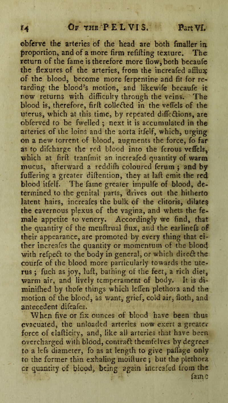 obfcrve the arteries of the head are both fmaller ia proportion, and of a more firm refifting texture. The return of the fame is therefore more flow, both becaufc the flexures of the arteries, from the incrcafed afflux of the blood, become more ferpentine and fit for re- tarding the blood’s motion, and likewife becaufe it now returns with difficulty through the veins.  The blood is, therefore, firft colJeded in the vefl'els of the uterus, which at this time, by repeated difleftions, are obferved to be fwelled ; next it is accumulated in the arteries of the loins and the aorta itfeif, which, urging on a new torrent of blood, augments the force, fo far as to difcharge the red blood into the ferous vcflels, ivhich at firft tranfmit an increafed quantity of warm mucus, afterward a reddifh coloured ferum ; and by fuffering a greater diftention, they at laft emit the red blood itfeif. The fame greater impulfe of blood, de- termined to the genital parts, drives out the hitherto latent hairs, incrcafes the bulk of the clitoris, dilate^ the cavernous plexus of the vagina, and whets the fe- male appetite to venery. Accordingly we find, that the quantity of the menftrual flux, and the earlinefs of their appearance, are promoted by every thing that ci- ther increafes the quantity or momentum of the blooct with refpe6l to the body in general, or which diredthe courfe of the blood more particularly towards the ute- rus ; fuch as joy, loft, bathing of the feet, a rich diet, warm air, and lively temperament of body. It is di- minifhed by thpfe things which leflen plethora and the motion of the blood, as want, grief, cold air, floth, and antecedent difeafes. When five or fix ounces of blood have been thus evacuated, the unloaded arteries now exert a greater force of clafticity, and, like all arteries that have been overcharged with blood, contrafl themfeives by degrees to a Icfs diameter, fo as at length to give paflage only to the former thin exhaling moifture; but the plethora cr quantity of blood, being again increafed from the ■ ’ ' ' fame
