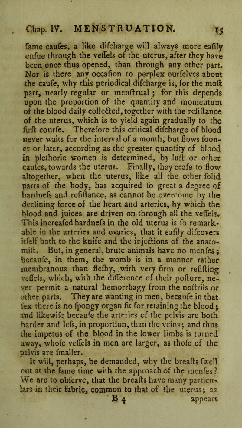 fame caufes, a like difcharge will always more eafily enfue through the veffels of the uterus, after they have been once thus opened, than through any other part. Nor is there any occafion to perplex ourfelves about the caufe, why this periodical difcharge is, for the moft part, nearly regular or menftrual ; for this depends upon the proportion of the quantity and momentum of the blood daily colleded, together with the refiftance of the uterus, which is to yield again gradually to the firfi; courfe. Therefore this critical difcharge of blood never waits for the interval of a month, but flows foon- cr or later, according as the greater quantity of blood in plethoric women is determined, by lull: or other caufes, towards the uterus. Finally, theyceafe to flow altogether, when the uterus, like all the other folid parts of the body, has acquired fo great a degree of hardnefs and refiftance, as cannot be overcome by the declining force of the heart and arteries, by which the blood and juices are driven on through all the veflels. This increafed hardnefs in the old uterus is fo remark- able in the arteries and ovaries, that it eafily difeovers itfelf both to the knife and the injedions of the anato- mifl. But, in general, brute animals have no menfes; becaufe, in them, the womb is in a manner rather membranous than flefhy, ,with very firm or refifting veflels, which, with the difference of their pofture, ne- ver permit a natural hemorrhagy from the noflrils or other parts. They are wanting in men, becaufe in that lex there is no fpongy organ fit for retaining the blood; and likewife becaufe the arteries of the pelvis are both harder and lefs,in proportion, than the veins; and thus the impetus of the blood in the lower limbs is turned away, whofe veflels in men are larger, as thofe of the pelvis are fmaller. it will, perhaps, be demanded, why the breafls fwell out at the fame time with the approach of the menfes? We are to obferve, that the breads have many particu- lars in their fabric, common to that of the uterus; as B 4 appears