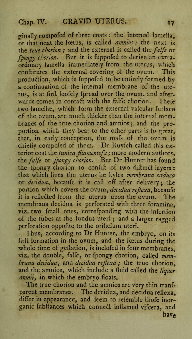 ginally compofed of three coats: the ‘internal lamella, or that next the foetus, is called amnios; the next is the true chorion ; and the external is called the falfe or fpongy chorion. But it is fuppofed to derive an extra- ordinary lamella immediately from the uterus, which conflitutes the external covering of the ovum. This production, which is fuppofed to be entirely formed by a continuation of the internal membrane of the ute- rus, is at firft loofely fpread over the ovum, and after- wards comes in contaCl with the falfe chorion. Thefc two lamellae, which form the external vafcular furface of the ovum, are much thicker than the internal mem- branes of the true chorion and amnios; and the pro- . portion which they bear to the other parts is fo great, that, in early conception, the mafs of the ovum is chiefly compofed of them. Dr Ruyfeh called this ex- terior coat the tunica jiiamentofa ; more modern authors, the falfe or fpongy chorion. But Dr Hunter has found the fpongy chorion to confifl: of two diftinCl layers: that which lines the uterus he ftyles membrana caduca or decidua^ becaufe it is call off after delivery; the portion which covers the ovum, decidua rejlexa^ becaufe it is reflected from the uterus upon the ovum. The membrana decidua is perforated with three foramina, viz. two fmall ones, correfponding with the infertion of the tubes at the fundus uteri; and a larger ragged perforation oppofite to the orificium uteri. Thus, according to Dr Hunter, the embryo, on its firfl; formation in the ovum, and the foetus during the whole time of geftation, is inclofed in four membranes, viz. the double, falfe, or fpongy chorion, called mem^ hrana decidua^ and decidua refexa ; the true chorion, and the amnios, which include a fluid called the liquor amnii^ in which the embryo floats. The true chorion and the amnios are very thin tranf- parent membranes. The decidua, and decidua reflexa, differ in appearance, and feem to refemble thofe inor- ganic fubitances which conneCl inflamed vifeera, and have