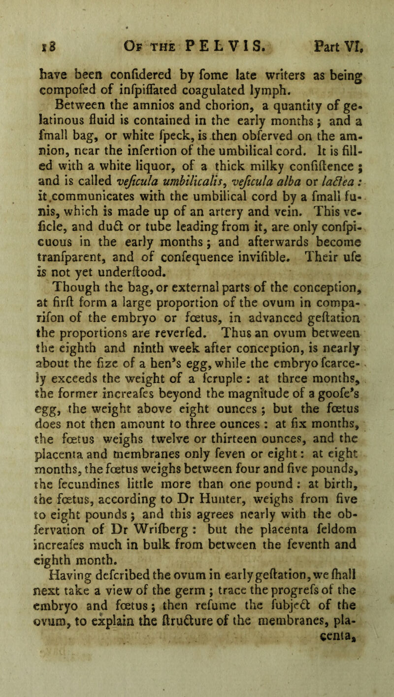 have been conddered by fome late writers as being compofed of infpiffated coagulated lymph. Between the amnios and chorion, a quantity of ge- latinous fluid is contained in the early months; and a fmall bag, or white fpeck, is then obferved on the am- nion, near the infertion of the umbilical cord. It is fill- ed with a white liquor, of a thick milky confiftence ; and is called vejicula umbilicalts^ veftcula alba or la6lea: it .communicates with the umbilical cord by a fmall fu- nis, which is made up of an artery and vein. This ve- ficle, and dud or tube leading from it, are only confpi- cuous in the early months; and afterwards become tranfparent, and of confequence invifible. Their ufc is not yet underftood. Though the bag, or external parts of the conception, at firft form a large proportion of the ovum in compa- rifon of the embryo or foetus, in advanced geftatioa the proportions are reverfed. Thus an ovum between the eighth and ninth week after conception, is nearly about the fize of a hen’s egg, while the embryo fcarce- ly exceeds the weight of a fcruple : at three months, the former increafes beyond the magnitude of a goofe’s egg, the weight above eight ounces ; but the foetus does not then amount to three ounces : at fix months, the foetus weighs twelve or thirteen ounces, and the placenta and membranes only feven or eight: at eight months, the foetus weighs between four and five pounds, the fecundines little more than one pound: at birth, the foetus, according to Dr Hunter, weighs from five to eight pounds; and this agrees nearly with the ob- fervation of Dr Wrifberg : but the placenta feldom increafes much in bulk from between the feventh and eighth month. Having deferibed the ovum in early geftation, we fhall next take a view of the germ ; trace the progrefs of the embryo and foetus; then refume the fubjed of the ovum, to explain the ftrudure of the membranes, pla- centa*