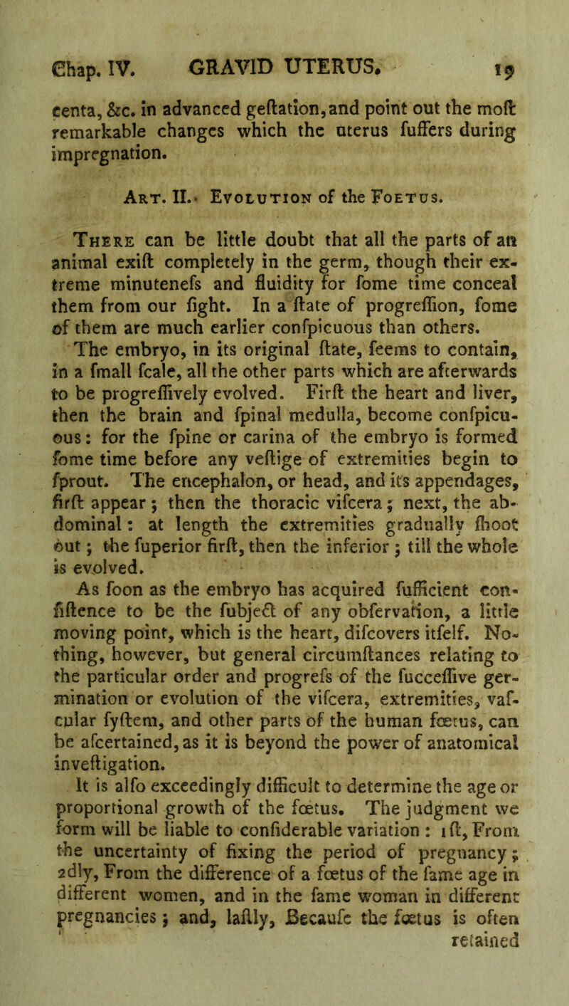 centa, &c. in advanced geftationjand point out the mod remarkable changes which the uterus fuffers during impregnation. Art. IL« Evolution of the Foetus. There can be little doubt that all the parts of an animal cxifl: completely in the germ, though their ex- treme minutenefs and fluidity for fome time conceal them from our fight. In a ftate of progrefTion, fome of them are much earlier confpicuous than others. The embryo, in its original ftate, feems to contain, in a fmall fcale, all the other parts which are afterwards to be progreffively evolved. Fir ft the heart and liver, then the brain and fpinal medulla, become confpicu- ous : for the fpine or carina of the embryo is formed fome time before any veftige of extremities begin to fprout. The encephalon, or head, and its appendages, ftrft appear ; then the thoracic vifeera; next, the ab- dominal : at length the extremities gradually flioot out; the fuperior firft, then the inferior 5 till the whole is evolved. As foon as the embryo has acquired fufficient con- fiftence to be the fubje6l of any obfervation, a little moving point, which is the heart, difeovers itfelf. No- thing, however, but general circumftances relating to the particular order and progrefs of the fucceflive ger- mination or evolution of the vifeera, extremities, vaf- cular fyftem, and other parts of the human fetus, can be afcertained,as it is beyond the power of anatomical inveftigation. It is alfo exceedingly difficult to determine the age or proportional growth of the fetus. The judgment we form will be liable to confiderable variation : ift, Fronx the uncertainty of fixing the period of pregnancy; 2dly, From the difference of a fetus of the fame age in different women, and in the fame woman in different pregnancies; and, laftly, Becaufc the fetus is often retained