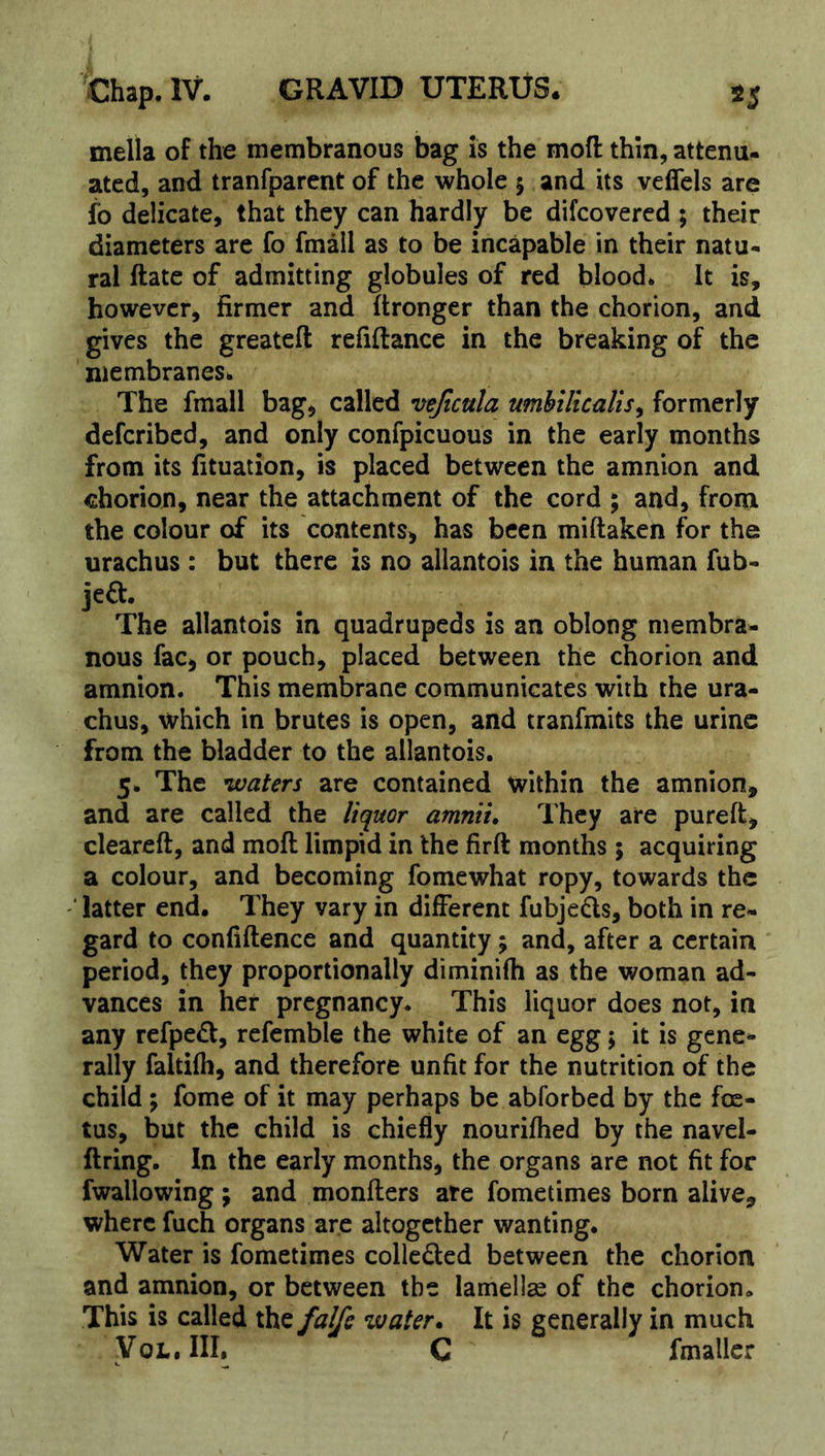 mella of the membranous bag is the mofl: thin, attenu- ated, and tranfparent of the whole 5 and its veflcls arc fo delicate, that they can hardly be difcovered ; their diameters are fo fmail as to be incapable in their natu- ral Rate of admitting globules of red blood* It is, however, firmer and ftronger than the chorion, and gives the greateft refiftancc in the breaking of the membranes* The fmail bag, called vejicula umhilicalis^ formerly deferibed, and only confpicuous in the early months from its fituation, is placed between the amnion and chorion, near the attachment of the cord ; and, frotn the colour of its contents, has been miftaken for the urachus: but there is no allantois in the human fub- jeft. The allantois in quadrupeds is an oblong membra- nous fac, or pouch, placed between the chorion and amnion. This membrane communicates with the ura- chus, which in brutes is open, and tranfmits the urine from the bladder to the allantois. 5. The waters are contained within the amnion, and are called the liquor amniu They are pureft, cleared, and mod limpid in the fird months 5 acquiring a colour, and becoming fomewhat ropy, towards the ‘ latter end. They vary in different fubjeds, both in re- gard to confidence and quantity; and, after a certain period, they proportionally diminilh as the woman ad- vances in her pregnancy. This liquor does not, in any refped, refcmble the white of an egg; it is gene- rally faltilh, and therefore unfit for the nutrition of the child % fome of it may perhaps be abforbed by the foe- tus, but the child is chiefly nourifhed by the navel- dring. In the early months, the organs are not fit for fwallowing; and monders ate fometimes born alive, where fuch organs arc altogether wanting. Water is fometimes colleded between the chorion and amnion, or between the lamellae of the chorion. This is called the falfe water. It is generally in much yoL.III. C fmaller