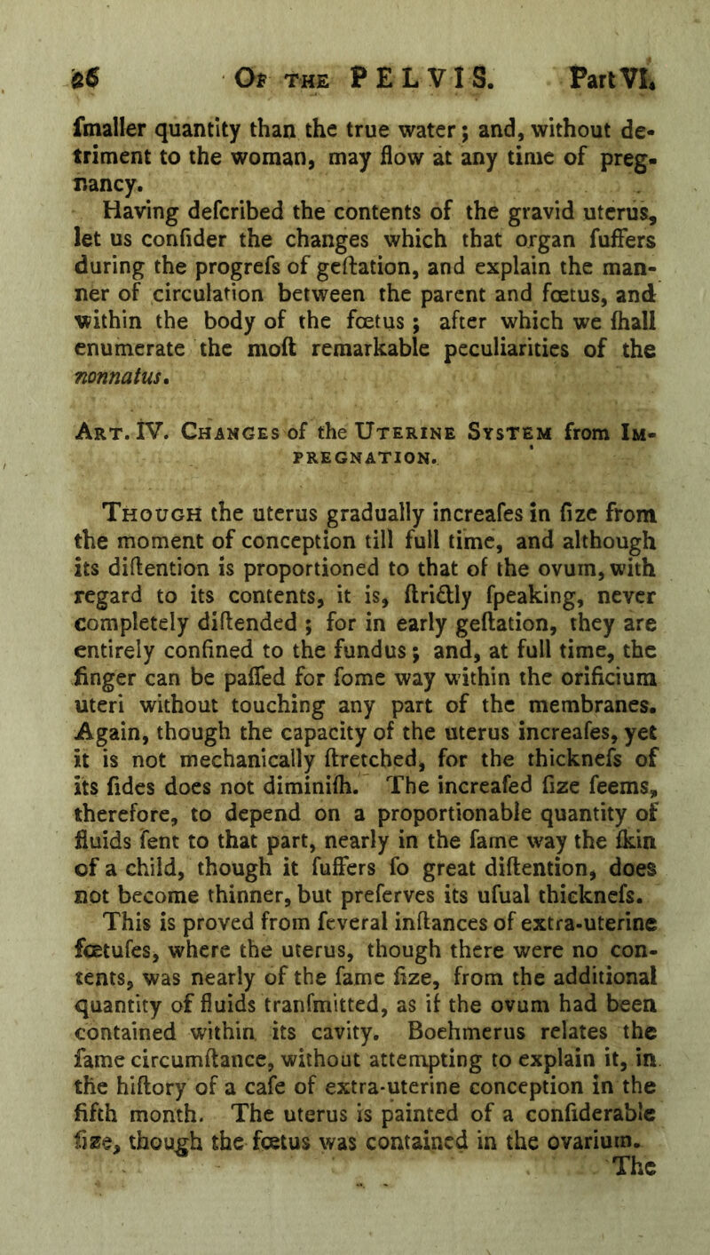 fmaller quantity than the true water ; and, without de- triment to the woman, may flow at any time of preg- nancy. Having deferibed the contents of the gravid uterus, let us confider the changes which that organ fuffers during the progrefs of geftation, and explain the man- ner of circulation between the parent and fentus, and within the body of the foetus; after which we fhall enumerate the moft remarkable peculiarities of the nonnatus. Art. iV. Changes of the Uterine System from Im- pregnation. Though the uterus gradually increafes in fizc from the moment of conception till full time, and although its diftention is proportioned to that of the ovum, with regard to its contents, it is, ftridly fpeaking, never completely diftended ; for in early geftation, they are entirely confined to the fundus; and, at full time, the finger can be pafled for fome way within the orificium uteri without touching any part of the membranes. Again, though the capacity of the uterus increafes, yet it is not mechanically ftretched, for the thicknefs of its fidcs does not diminifti. The incrcafed fize feems, therefore, to depend on a proportionable quantity of fluids Tent to that part, nearly in the fame way the fkin of a child, though it fuffers fo great diftention, does not become thinner, but preferves its ufual thicknefs. This is proved from fcveral inftances of extra-uterine fcEtufes, where the uterus, though there were no con- tents, was nearly of the fame fize, from the additional quantity of fluids tranfmitted, as if the ovum had been contained within, its cavity. Boehmerus relates the fame circumftance, without attempting to explain it, in the hiftory of a cafe of extra-uterine conception in the fifth month. The uterus is painted of a confiderablc fize, though the fetus was contained in the ovarium. The