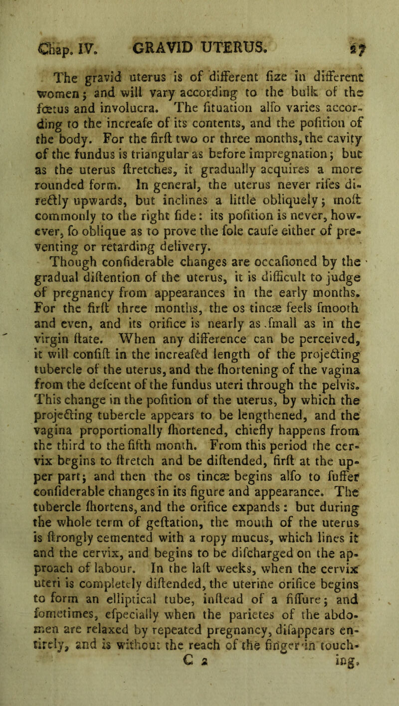 IV* GR-AVID XJXERTJS» The gravid uterus is of different fize in different women; and will vary according to the bulk of the foetus and involucra. The fituation alfo varies accor- ding to the increafe of its contents, and the pofition of the body. For the firfl two or three months, the cavity of the fundus is triangular as before impregnation; but as the uterus ftretches, it gradually acquires a more rounded form. In general, the uterus never rifes di- redly upwards, but inclines a little obliquely; rnoffc commonly to the right fide: its pofition is never, how- ever, fo oblique as to prove the foie caule either of pre- venting or rctardii>g delivery. Though confiderable changes are occafioned by the • gradual diftention of the uterus, it is difficult to judge of pregnancy from appearances in the early months. For the firfl three months, the os tinea feels fmooth and even, and its orifice is nearly as Tmall as in the virgin ftate. When any difference can be perceived, it will confifl in the increafdd length of the projecting tubercle of the uterus, and the fhortening of the vagina from the defeent of the fundus uteri through the pelvis. This change in the pofition of the uterus, by which the projecting tubercle appears to be lengthened, and the vagina proportionally fhortened, chiefly happens from the third to the fifth month. From this period the cer- vix begins to flretch and be diftended, firfl at the up- per part; and then the os tinea begins alfo to fuffer confiderable changes in its figure and appearance. The tubercle fhortens,and the orifice expands: but during the whole term of geftation, the mouth of the uterus is ftrongly cemented with a ropy mucus, which lines it and the cervix, and begins to be difeharged on the ap- proach of labour. In the laft weeks, when the cervix uteri is completely diftended, the uterine orifice begins to form an elliptical tube, iaftead of a fiffure; and fometimes, efpecially when the parietes of the abdo- men are relaxed by repeated pregnancy, difappears en- tirely, and is w^ithout the reach of the firigerdn touch* C a ing.