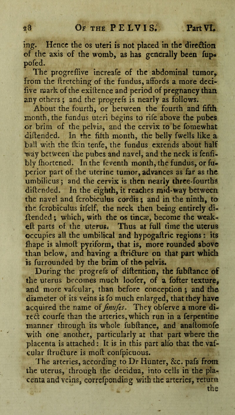 ing. Hence the os uteri is not placed in the d!re£lioii of the axis of the womb, as has generally been fup« pofed. The progreflive increafe of the abdominal tumor, from the ftrctching of the fundus, affords a more dcci- five ruark of the exiftence and period of pregnancy than any others ; and the progrefs is nearly as follows. About the fourth, or between the fourth and fifth month, the fundus uteri begins to rife above the pubes or brim of the pelvis^ and the cervix to be fomewhat diftended. In the fifth month, the belly fwells like a ball with the fkin tenfe, the fundus extends about half •way between the pubes and navel, and the neck is fenfi- bly fhortened. In the feventh month, the fundus, or fu« perior part of the uterine tumor, advances as far as the umbilicus; and the cervix is then nearly three-fourthS diftended. In the eighth, it reaches mid-way between the navel and fcrobiculus cordis; and in the ninth, to the fcrobiculus itfelf, the neck then being entirely di- flended; which, with the os tincse, become the wcak- eft parts of the uterus* Thus at full time the uterus occupies all the umbilical and hypogaftric regions: its fhape is almoft pyriform, that is, more rounded above than below, and having a ftridure on that part which is furrounded by the brim of the- pelvis. During the progrefs of diftention, the fubftance of the uterus becomes much loofer, of a fofter texture, and more vafcular, than before conception ; and the diameter of its veins is fo much enlarged, that they have acquired the name offtnufes. They obferve a more di- red courfe than the arteries, which run in a ferpentine manner through its whole fubftance, and anaftomofe with one another, particularly at that part where the placenta is attached: It is in this part alfo that the vaf- cular ftrudurc is moft confpicuous. The arteries, according to Dr Hunter, &c. pafs from the uterus, through the decidua, into cells in the pla- centa and veins, correfponding with the arteries, return the