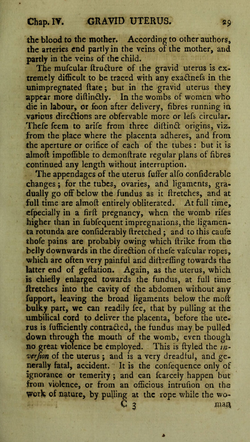 the blood to the mother. According to other authors, the arteries end partly in the veins of the mother, and partly in the veins of the child. The mufcular ftrudlurc of the gravid uterus is ex- tremely difficult to be traced with any exadnefs in the unimpregnated Rate; but in the gravid uterus they appear more diftindly. In the wombs of women who die in labour, or foon after delivery, fibres running in various diredions are obfervable more or lefs circular. Thefe feem to arife from three diftind origins, viz. from the place where the placenta adheres, and from the aperture or orifice of each of the tubes: but it is almoft impoffible to demonftrate regular plans of fibres continued any length without interruption. The appendages of the uterus fuffer alfo confiderable changes; for the tubes, ovaries, and ligaments, gra- dually go off below the fundus as it ftretches, and at full time are almoft entirely obliterated. At full time, cfpecially in a firft pregnancy, when the womb rifes higher than in fubfequent impregnations, the ligamen- ta rotunda are confiderably ftretched ; and to this caufe thofe pains are probably owing which ftrike from the belly downwards in the diredion of thefe vafcular ropes, which are often very painful and diflrefling towards the latter end of geftation. Again, as the uterus, which is chiefly enlarged towards the fundus, at full time ftretches into the cavity of the abdomen without any fupport, leaving the broad ligaments below the moft bulky part, wc can readily fee, that by pulling at the umbilical cord to deliver the placenta, before the ute- rus is fufficiently contraded, the fundus may be pulled 4own through the mouth of the womb, even though no great violence be employed. This is ftyled the in- verjton of the uterus ; and is a very dreadful, and ge- nerally fatal, accident. It is the confequence only of ignorance or temerity; and can fcarccly happen but from violence, or from an officious intrufion on the of nature, by pulling at the rope v/hilc the wo- C 3 maa