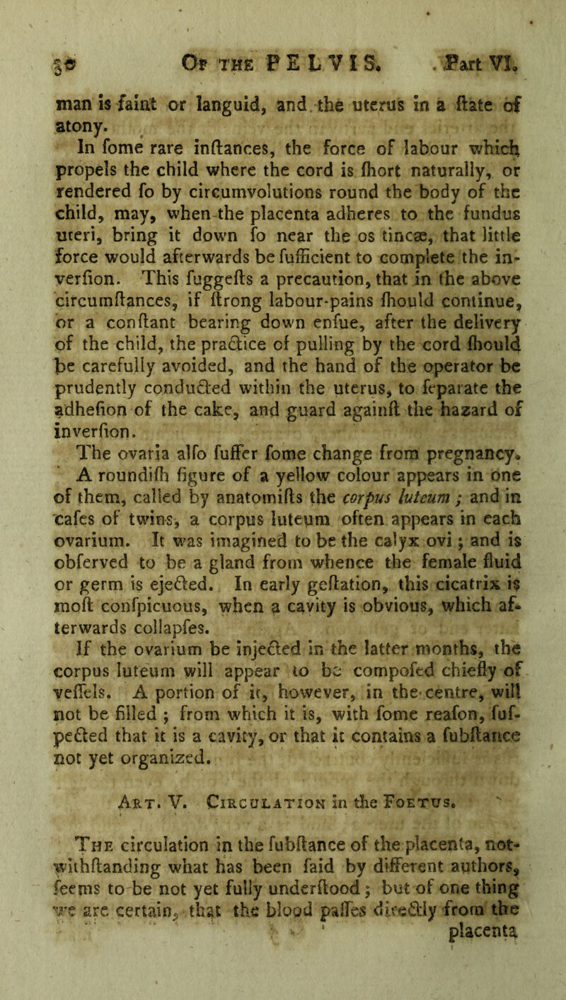 man is faint or languid, and the uterus in a ftate of atony. In fome rare inftances, the force of labour which propels the child where the cord is fhort naturally, or rendered fo by circumvolutions round the body of the child, may, when the placenta adheres to the fundus uteri, bring it down lb near the os tincae, that little force would afterwards be fufficient to complete the in- verlion. This fuggefts a precaution, that in the above circumftances, if ftrong labour-pains Ihould continue, or a con Rant bearing down enfue, after the delivery of the child, the pradice of pulling by the cord fhould be carefully avoided, and the hand of the operator be prudently conducted within the uterus, to feparate the adhefion of the cake, and guard againll the hazard of inverfion. The ovaria alfo fufFer fome change from pregnancy* A roundifh figure of a yellow colour appears in one of them, called by anatomifts the corpus luteum ; and in cafes of twins, a corpus luteum often appears in each ovarium. It was imagined to be the calyx ovi ; and is obferved to be a gland from whence the female fluid or germ is ejeded. In early geftation, this cicatrix is moll confpicuous, when a cavity is obvious, which af- terwards collapfes. If the ovarium be injeded in the latter months, the corpus luteum will appear to be compofed chiefly of veflels. A portion of ir, however, in the centre, will not be filled ; from wdiich it is, with fome reafon, fuf- peded that it is a cavity, or that it contains a fubftance not yet organized. Art. V. Circulation In the Foetus. The circulation in the fubftance of the placenta, not- withftanding what has been faid by different authors, feems to be not yet fully undcrllood; but of one thing are certain, that the blood palfes dkediy from the placenta
