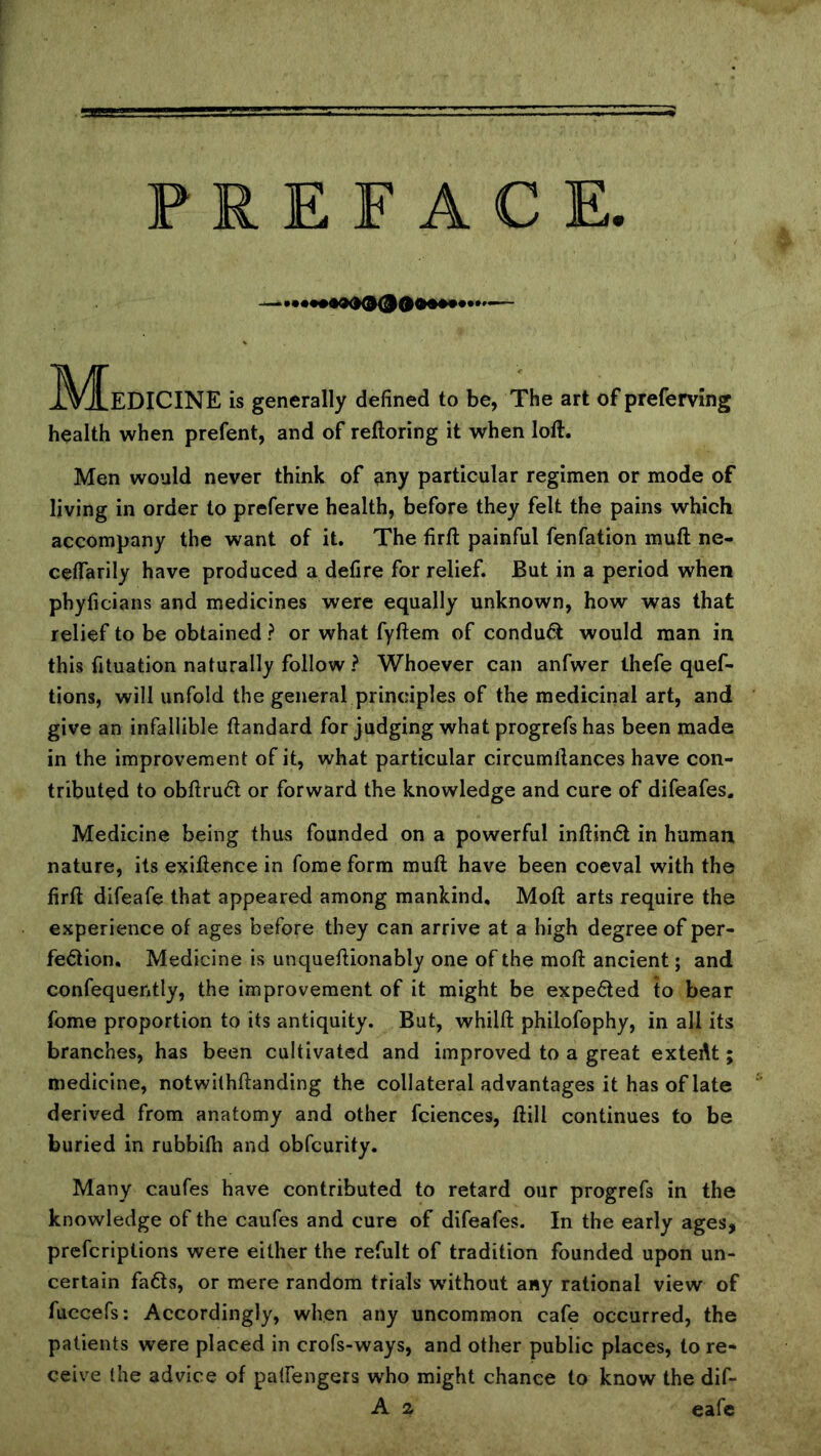 ^^^EDICINE is generally defined to be, The art of preferving health when prefent, and of reftoring it when loft. Men would never think of ?iny particular regimen or mode of living in order to preferve health, before they felt the pains which accompany the want of it. The firft painful fenfation muft ne- ceftarily have produced a defire for relief. But in a period when phyficians and medicines were equally unknown, how was that relief to be obtained ? or what fyftem of conduct would man in this fituation naturally follow ? Whoever can anfwer thefe quef- tions, will unfold the general principles of the medicinal art, and give an infallible ftandard for judging what progrefs has been made in the improvement of it, what particular circumftances have con- tributed to obftru6l or forward the knowledge and cure of difeafes. Medicine being thus founded on a powerful inftinfl in human nature, its exiftence in fome form muft have been coeval with the firft difeafe that appeared among mankind, Moft arts require the experience of ages before they can arrive at a high degree of per- fection, Medicine is unqueftionably one of the moft ancient; and confequently, the improvement of it might be expeCled to bear fome proportion to its antiquity. But, whilft philofophy, in all its branches, has been cultivated and improved to a great extefit; medicine, notwilhftanding the collateral advantages it has of late derived from anatomy and other fciences, ftill continues to be buried in rubbith and obfcurity. Many caufes have contributed to retard our progrefs in the knowledge of the caufes and cure of difeafes. In the early ages, prefcriptions were either the refult of tradition founded upon un- certain faCls, or mere random trials w'ithout any rational view of fuccefs; Accordingly, when any uncommon cafe occurred, the patients were placed in crofs-ways, and other public places, to re- ceive the advice of patfengers who might chance to know the dif- A 2 eafe