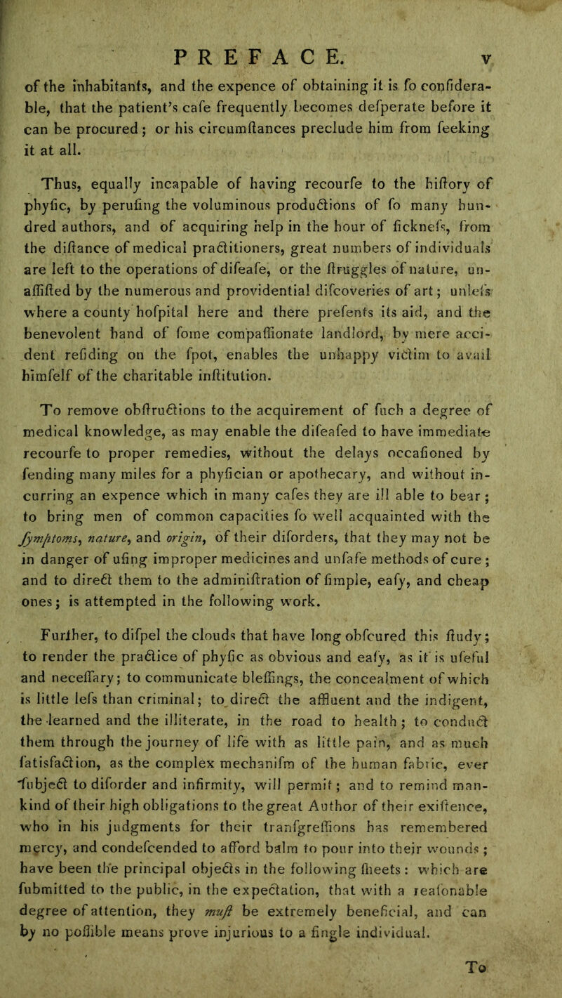 of the inhabitants, and the expence of obtaining it is fo confidera- ble, that the patient’s cafe frequently becomes defperate before it can be procured; or his circumflances preclude him from feeking it at all. Thus, equally incapable of having recourfe to the hiftory of phytic, by peruling the voluminous produdions of fo many hun- dred authors, and of acquiring help in the hour of ticknefs, from the diflance of medical pra6litioners, great numbers of individuals are left to the operations of difeafe, or the tlruggles of nature, un- affifted by the numerous and providential difcoveries of art; unlefs where a county hofpital here and there prefents its aid, and the benevolent hand of fome compaffionate landlord, by mere acci- dent retiding on the fpot, enables the unhappy vidim to avail himfelf of the charitable inftitution. To remove obftrudions to the acquirement of fuch a degree of medical knowledge, as may enable the difeafed to have immediate recourfe to proper remedies, without the delays occationed by fending many miles for a phytician or apothecary, and without in- curring an expence which in many cafes they are ill able to bear ; to bring men of common capacities fo well acquainted with the fymlitoms^ nature^ and origin^ of their diforders, that they may not be in danger of ufing improper medicines and unfafe methods of cure ; and to diredl them to the adminiftration of firaple, eafy, and cheap ones; is attempted in the following w^ork. Further, to difpel the clouds that have long obfcured this fludy; to render the pradlice of phyfic as obvious and ealy, as it is ufeful and necelfary; to communicate bleffings, the concealment of which is little lefs than criminal; to diredit the affluent and the indigent, the learned and the illiterate, in the road to health; to conduct them through the journey of life with as little pain, and as much fatisfadion, as the complex mechanifm of the human fabric, ever 'fubje6t to diforder and infirmity, will permit; and to remind man- kind of their high obligations to the great Author of their exiftence, who in his judgments for their tranfgreffions has remembered mgrcy, and condefcended to afford balm to pour into thejr wounds ; have been the principal objects in the following flieets: w'hich are fubmilted to the public, in the expectation, that with a reafonable degree of attention, they muft be extremely beneficial, and can by no podible means prove injurious to a fingle individual.