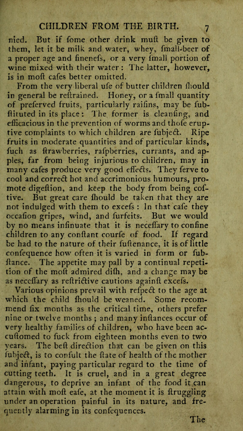 nied. But if fome other drink mud be given to them, let it be milk and water, whey, fmall-beer of a proper age and finenefs, or a very fmall portion of wine mixed with their water : The latter, however, is in mod cafes better omitted. From the very liberal ufe of butter children fliould in general be redrained. Honey, or a fmall quantity of preferved fruits, particularly raidns, may be fub- dituted in its place; The former is cleaning, and efficacious in the prevention of worms and thofe erup- tive complaints to which children are fubjed. Ripe fruits in moderate quantities and of particular kinds, fuch as drawberries, rafpberries, currants, and ap- ples, far from being injurious to children, may in many cafes produce very good effects. They ferve to cool and corredl hot and accrimonious humours, pro- mote digedion, and keep the body from being cof- tive. But great care fliould be taken that they are not indulged with them to excefs : In that cafe they occafion gripes, wind, and furfeits. But w’e would by no means infinuate that it is neceffary to confine children to any condant courfe of food. If regard be had to the nature of their fudenance, it is of little confequence how often it is varied in form or fub- dance. The appetite may pall by a continual repeti- tion of the mod admired didi, and a change may be as neceffary as redriedive cautions againd excefs. Various opinions prevail with refpecd to the age at which the child fhould be weaned. Some recom- mend fix months as the critical time, others prefer nine or twelve months ; and many indances occur of very healthy families of children, who have been ac- cudomed to fuck from eighteen months even to two years. The bed direction that can be given on this iubjecd, is to confult the date of health of the mother and infant, paying particular regard to the time of cutting teeth. It is cruel, and in a great degree dangerous, to deprive an infant of the food it can attain with mod eafe, at the moment it is druggiing under an operation painful in its nature, and fre- quently alarming in its confequences. The