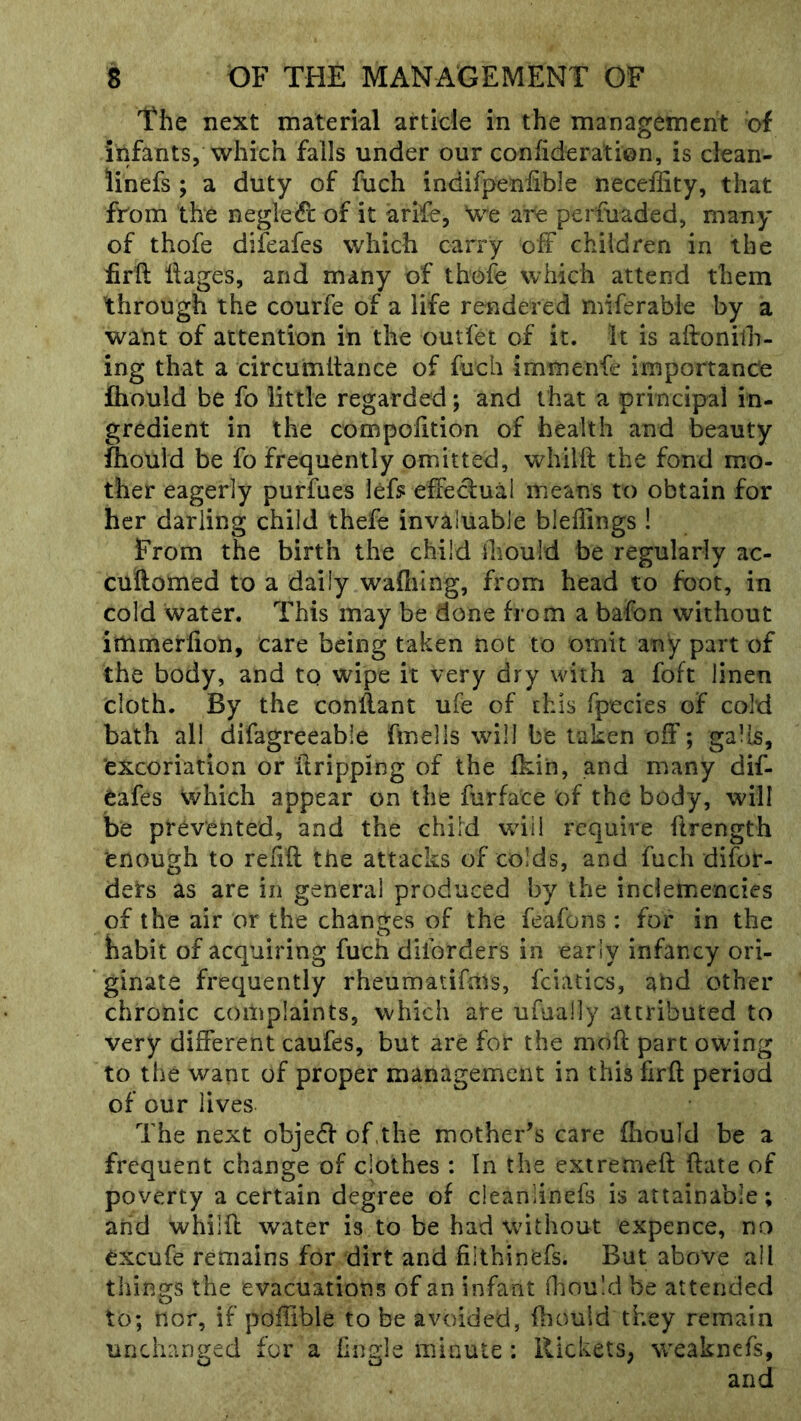 The next material article in the management of infants, which falls under our confideration, is clean- iinefs ; a duty of fuch indifpeniible neceffity, that from the negled of it arlfe, We are perfuaded, many of thofe difeafes which carry off children in the ffrft ilages, and many of thofe which attend them through the courfe of a life rendered miferabie by a want of attention in the outfet of it. It is aftonilh- ing that a circumitance of fuch immenfe importance fhould be fo little regarded; and that a principal in- gredient in the compolition of health and beauty fhould be fo frequently omitted, whilft the fond mo- ther eagerly purfues lef? effectual means to obtain for her darling child thefe invaluable bleffings ! From the birth the child should be regularly ac- cuftomed to a daily wahilng, from head to foot, in cold water. This may be done from a bafon without immerlion, care being taken not to omit any part of the body, and to wipe it very dry with a foft linen cloth. By the conffant ufe of this fpecies of cold bath all difagreeable finells wdll be taken off; galls, 'excoriation or ilripping of the fkin, and many dif- eafes which appear on the furface of the body, will be prevented, and the child will require ftrength enough to relift the attacks of colds, and fuch difor- dets as are in general produced by the inclemencies of the air or the changes of the feafons : for in the habit of acquiring fuch dlforders in early infancy ori- ginate frequently rheumatiftos, fciatics, and other chronic complaints, which are ufually attributed to very different caufes, but are for the moft part owing to the want of proper management in this firft period of our lives The next objeff of,the mother’s care fhould be a frequent change of clothes : In the extremeft ftate of poverty a certain degree of cleaniinefs is attainable; and whilft water is to be had without expence, no excufe remains for dirt and fiithinefs. But above all things the evacuations of an infant fhould be attended to; nor, if poffible to be avoided, ftiould they remain unchanged for a hngle minute : RicketS; %veakncfs, and