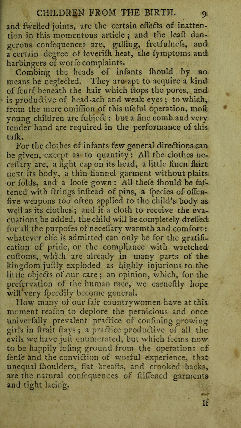 and fwelled joints, are the certain efFe61:s of inatten- tion in this momentous article ; and the leaft dan- gerous confequences are, galling, fretfulnefs, and a certain degree of feverifh heat, the fymptoms and harbingers of worfe complaintSi. Combing the heads of infants fhould by no means be negleded. They are apt to acquire a kind of fcurf beneath the hair which Hops the pores,, and is produdive of head-ach and weak eyes; to which, from the mere omiflion of this ufeful operation, moft young children are fubjed : but a fine comb and very tender hand are required in the performance of this talk. For the clothes of infants few general diredions can be given, except as to quantity: All the clothes ne- ceiTary are, a light cap on its head, a little linen fliirt next its body, a thin flannel garment without plaits or folds, and a loofe gown : All thefe fhould be fat- tened with firings inftead of pins, a fpecies of ofien- five weapons too often applied to the child’s body as well as its clothes ; and if a cloth to receive the eva- cuations, be added, the child will be completely drefifed for all the purpofes of necefiary warmth and comfort: whatever elfe iS admitted can only be for the gratifi- cation of pride, or the compliance with wretched cuftoms, which are already in many parts of the kingdom jufily exploded as highly injurious to the little objecls of our carean opinion, which, for the prefervation of the human race, we earneftly hope will'very fpeedily become general. How many of our fair countrywomen have at this moment reafon to deplore the pernicious and once univerfally prevalent pradice of confining growing girls in firait flays ; a praclice productive of all the evils, we have juft enumerated, but which feems now to be happily lofing ground from the operations of fenfe ^ind the conviction of woeful experience, that unequal fiioulders, flat breafis, and crooked backs, are the natural confequences of fiifFened garments and tight lacing. If