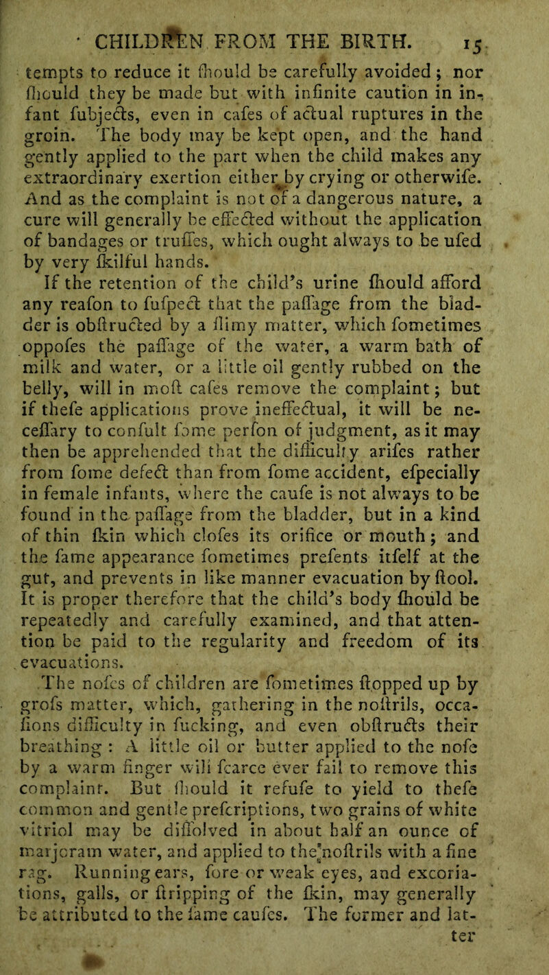 tempts to reduce it fliould be carefully avoided ; nor fiiouid they be made but with infinite caution in in- fant fubjeds, even in cafes of actual ruptures in the groin. The body may be kept open, and the hand gently applied to the part when the child makes any extraordinary exertion eithe^by crying or otherwife. And as the complaint is not of a dangerous nature, a cure will generally be effected v^ithout the application of bandages or trufies, which ought always to be ufed by very ikilfui hands. If the retention of the child’s urine fhould afford any reafon to fufpect that the paffage from the blad- der is obftructed by a flimy matter, which fometimes oppofes the paffage of the water, a warm bath of milk and water, or a little oil gently rubbed on the belly, will in moft cafes remove the complaint; but if thefe applications prove ineffecfual, it will be ne- ceffary to confult fome perfon of judgment, as it may then be apprehended that the diificuhy arifes rather from fome defed than from fome accident, efpecially in female infants, where the caufe is not alw’ays to be found in the paffage from the bladder, but in a kind of thin fkin which clofes its orifice or mouth; and the fame appearance fometimes prefents itfelf at the gut, and prevents in like manner evacuation byftool. It is proper therefore that the child’s body fhould be repeatedly and carefully examined, and that atten- tion be paid to the regularity and freedom of its evacuations. The nofes of children are fometimes flopped up by grofs matter, which, gathering in the noflrils, occa- fions difficulty in fucking, and even obflruds their breathing : A little oil or butter applied to the nofe by a warm finger will fcarce ever fail to remove this complaint. But Ihould it refufe to yield to thefe common and gentle preferiptions, two grains of white vitriol may be diffolved in about half an ounce of marjeram v^^ater, and applied to the’noflrils wdth afine rag. Running ears, fore or weak eyes, and excoria- tions, galls, or ftripping of the fkin, may generally be attributed to the fame caufes. The former and iat-