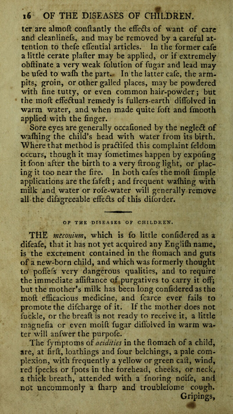 ter are almoft conftantly the efFefe of want of care and cleanlinefs, and may be removed by a careful at- tention to thefe elTential articles. In the former cafe a little cerate plafter may be applied, or if extremely obftinate a very weak folution of fugar and lead may be ufed to wafh the part./ In the latter cafe, the arm- pits, groin, or other galled places, may be powdered with fine tutty, or even common hair-powder; but the moft effeflual remedy is fuilers>earth diflblved in warm water, and w^hen made quite foft and fmooth applied wdth the finger. Sore eyes are generally occafioned by the neglect of wafhing the child’s head with water from its birth. Where that method is pradifed this complaint feldom occurs, though it may fometimes happen by expofing it foon after the birth to a very ftrong light, or plac- ing it too near the fire. In both cafes the moft fimple applications are the fafeft; and frequent wafhing with milk and water or rofe-water will generally remove all the difagreeable effeds of this diforder. OF THE DISEASES OF CHILDREN. THE meconium^ which is fo little confidered as a difeafe, that it has not yet acquired any Englifti name, is the excrement contained in the ftomach and guts of a new-born child, and which was formerly thought to' poflefs very dangerous qualities, and to require the immediate afiiftance of purgatives to carry it off; but the mother’s milk has been long confidered as the moft efficacious medicine, and fcarce ever fails to promote the difcharge of it. If the mother does not fuckle, or the breaft is not ready to receive it, a little inagnefia or even moift fugar difibived in warm wa- ter will anfwer the purpofe. The fyrnptoms of acidities in the ftomach of a child, are, at firft, loathings and four belchings, a pale com- plexion, with frequently a yellow or green call, wind, red fpecks or fpots in the forehead, cheeks, or neck, a thick breath, attended with a fnoring noife, and not uncommonly a fharp and troublefome cough. Gripings,