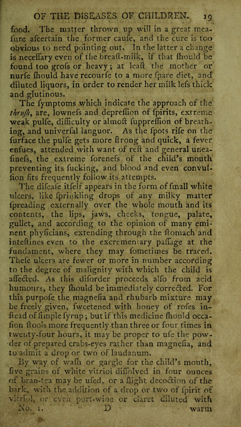 food. The matter thrown up will in a great mea- fure afcerlain the former cauie, and the cure is too obvious to need pointing outi In the latter a change is neceffary even of tlie breaft-miik, if that fhould be found too grofs or heavy; at leaft the mother or nurfe fhould have recourfe to a more fpare diet, and diluted liquors, in order to render her milk lefs thick and glutinous. The fymptoms which indicate the approach of the thrufli^ are, lownefs and depreffion of fpirits, extreme weak pulfe, difficulty or almoft fuppreffion of breath- ing, and univerfal languor. As the fpots rife on the furface the pulfe gets more ftrong and quick, a fever enfues, attended with want of reft and general unea- linefs, the extreme forenefs of the child’s mouth preventing its fucking, and blood and even convul- lion fits frequently follow its attempts. The difeafe itfelf appears in the form of fmall white ulcers, like fpriukling drops of any milky matter fpreading externally over the whole mouth and its contents, the lips, jaw's, cheeks, tongue, palate, gullet, and according to the opinion of many emi- nent phyficians, extending through the ftomach and iDteftines even to the excrementary paffage at the fundament, where they may fometimes be traced. Thefe ulcers are fewer or more in number according to the degree of malignity with v/hich the child is affecled. As this diforder proceeds alfo from acid humours, they ftiould be immediately correded. For this purpofe the magnefia and rhubarb mixture may be freely given, fweetened with honey of rofes in- ftead of fimple fyrup; but if this medicine ftiould occa- fton ftools more frequently than three or four times in twenty-four hours, it may be proper to ufe the pow- der of prepared crabs-eyes rather than magnefia, and to admit a drop or two of laudanum. By way of wafli or gargle for the child’s mouth, five grains of white vitriol difiblved in four ounces of bran-tea may be ufed, or a flight decodion of the bark, with the addition of a drop or two of fpirit of vitriol, or even port-wine or daret diluted with No. i. D warm