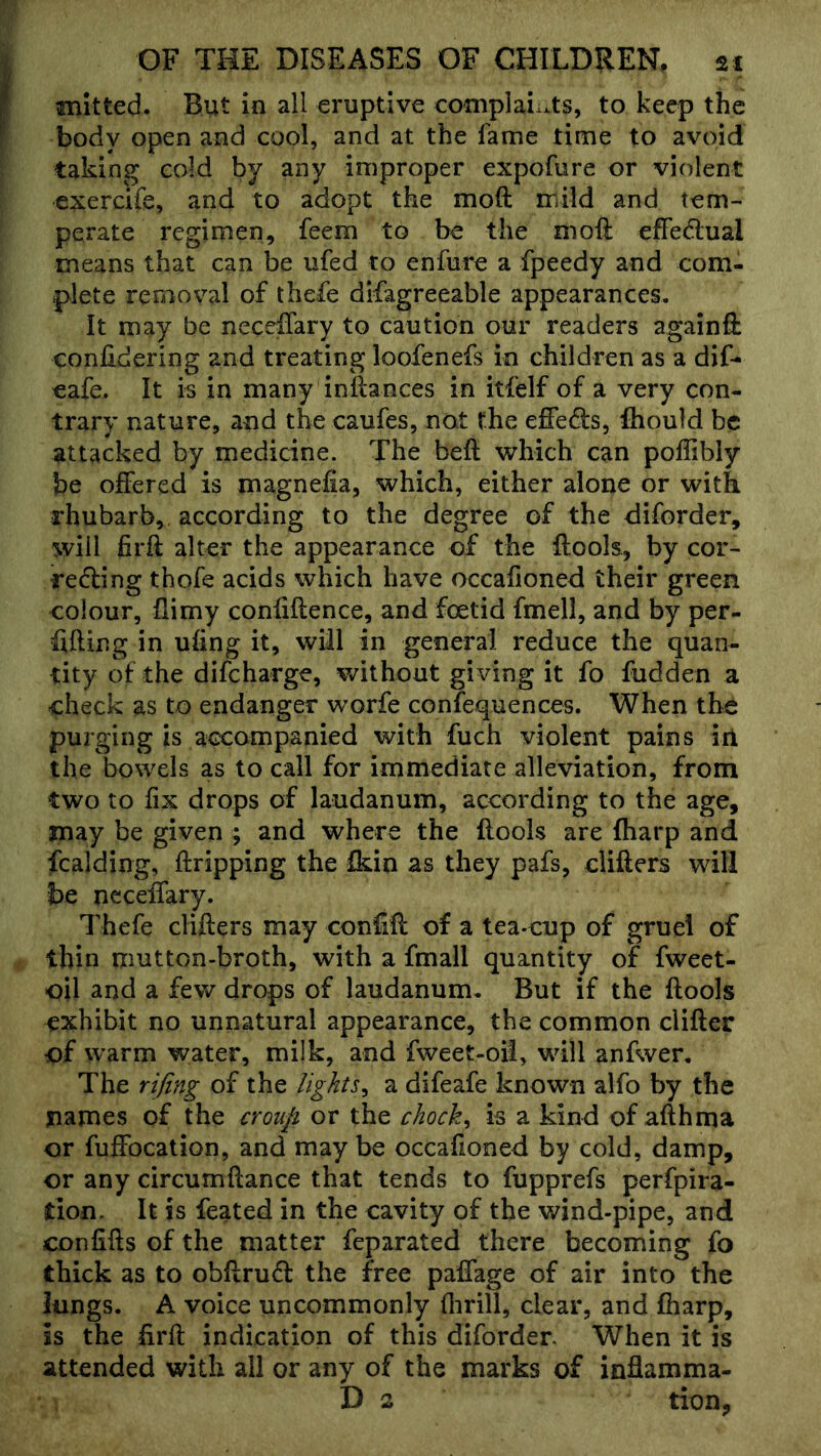 mltted. But in all eruptive complaints, to keep the body open and cool, and at the fame time to avoid taking cold by any improper expofure or violent exercife, and to adopt the moft mild and tem- perate regimen, feem to be the moil effedlual means that can be ufed to enfure a fpeedy and com- plete removal of thefe difagreeable appearances. It may be neceifary to caution our readers againft conlidering and treating loofenefs in children as a dif- eafe. It is in many inilances in itfelf of a very con- trary nature, and the caufes, not the effeds, Ihould be attacked by medicine. The beil which can poffibly be offered is magnefia, which, either alone or with rhubarb, according to the degree of the diforder, will firft alter the appearance of the ilools, by cor- redling thofe acids which have occafioned their green colour, ilimy confiflence, and foetid fmell, and by per- fifting in uiing it, will in general reduce the quan- tity of the difeharge, without giving it fo fudden a check as to endanger worfe confequences. When tb^ purging is accompanied with fuch violent pains iri the bowels as to call for immediate alleviation, from two to fix drops of laudanum, according to the age, may be given ; and where the flools are fharp and fcalding, ftripping the fkin as they pafs, cliflers will be neceffary. Thefe clifters may conift of a tea-cup of gruel of thin mutton-broth, with a fmall quantity of fweet- oil and a few drops of laudanum. But if the flools exhibit no unnatural appearance, the common clifler of warm water, milk, and fweet-oil, will anfwer. The rifing of the lights^ a difeafe known alfo by the names of the croup or the chocks is a kind of afthma or fuffocation, and may be occafioned by cold, damp, or any circumftance that tends to fupprefs perfpira- don. It is feated in the cavity of the wind-pipe, and confifts of the matter feparated there becoming fo thick as to obftrufl the free paffage of air into the lungs. A voice uncommonly flirill, clear, and fharp, is the firft indication of this diforder When it is attended with all or any of the marks of inflamma- D 2 tion,