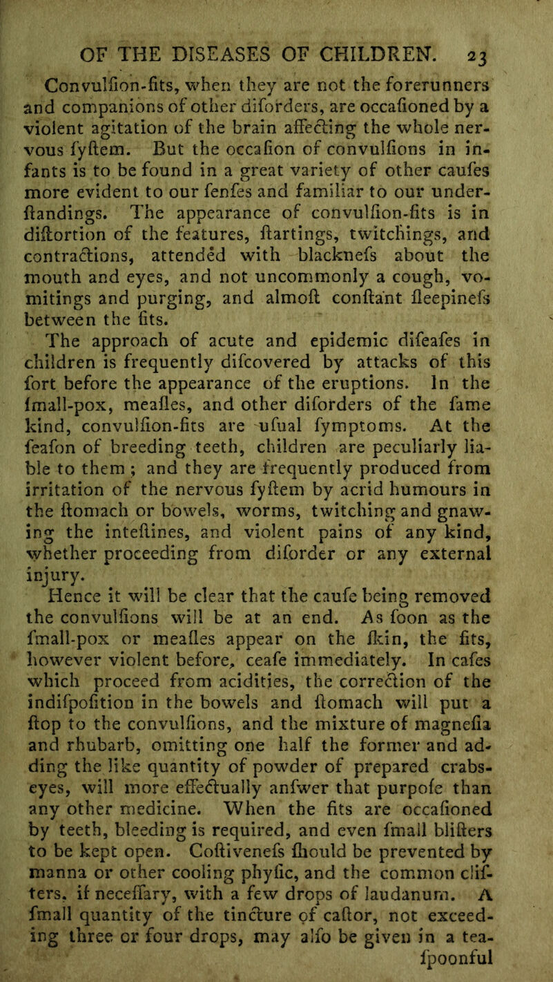 Convullion-fits, when they are not the forerunners and companions of other diforders, are occalioned by a violent agitation of the brain affecling the whole ner- vous fyftem. But the occafion of convullions in in- fants is to be found in a great variety of other caufes more evident to our fenfes and familiar to our under- ftandings. The appearance of convulfion-fits is in diilortion of the features, ftartings, twitcliings, and contractions, attended with blacknefs about the mouth and eyes, and not uncommonly a cough, vo- mitings and purging, and almoft conftant lleepinefs between the fits. The approach of acute and epidemic difeafes in children is frequently difcovered by attacks of this fort before the appearance of the eruptions. In the fmall-pox, mealies, and other diforders of the fame kind, convulfion-fits are ufual fymptoms. At the feafon of breeding teeth, children are peculiarly lia- ble to them; and they are frequently produced from irritation of the nervous fyftem by acrid humours in the ftomach or bowels, worms, twitching and gnaw- ing the inteftines, and violent pains of any kind, whether proceeding from diforder or any external injury. Hence it will be clear that the caufe being removed the convullions will be at an end. As foon as the fmall-pox or meafles appear on the ftcin, the fits, however violent before^ ceafe immediately. In cafes which proceed from acidities, the correction of the indifpofition in the bowels and ftomach will put a ftop to the convullions, and the mixture of magnefia and rhubarb, omitting one half the former and ad- ding the like quantity of powder of prepared crabs- eyes, will more efFe(ftualIy anfwer that purpofe than any other medicine. When the fits are occafioned by teeth, bleeding is required, and even fmail blifters to be kept open. Coftivenefs fhould be prevented by manna or other cooling phyfic, and the common clif- ters, if neceflary, with a few drops of laudanum. A fmall quantity of the tindure of caftor, not exceed- ing three or four drops, may alfo be given in a tea- fpoonful