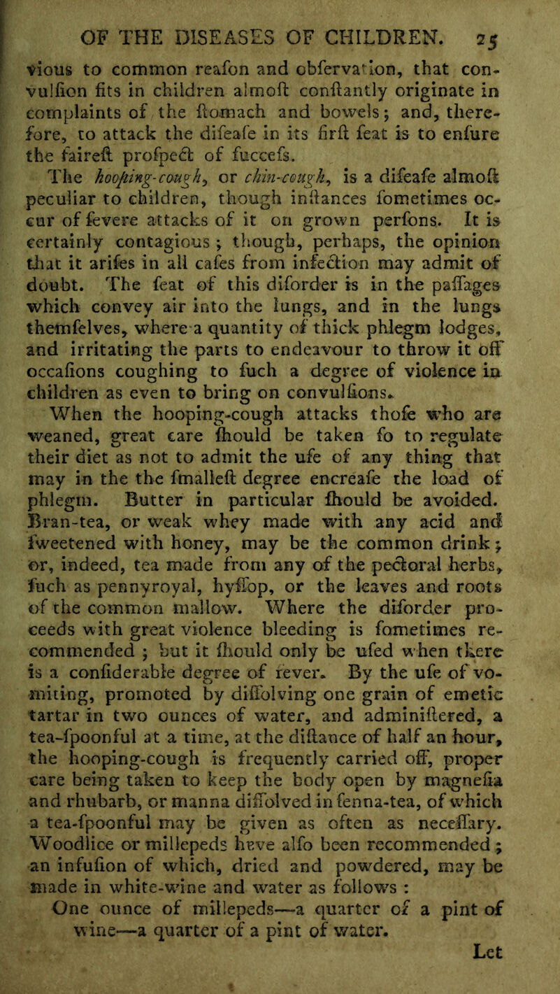 vious to common reafon and obfervatlon, that con- vulfion fits in children almoft conftantly originate in complaints of the fiomach and bowels; and, there- fore, to attack the difeafe in its firfl feat is to enfiire the fairell profpecl of fuccefs. The hooping-cough^ or chin-cough^ is a difeafe almofi: peculiar to children, though infiances fometimes oc- cur of fevere attacks of it on grown perfons. It is certainly contagious ; though, perhaps, the opinion that it arifes in all cafes from infection may admit of doubt. The feat of this diforder is in the paifages which convey air into the lungs, and in the lungs themfelves, where a quantity of thick phlegm lodges, and irritating the parts to endeavour to throw it off occafions coughing to fuch a degree of violence in children as even to bring on convulfions.. When the hooping-cough attacks thofe who are weaned, great care Ihould be taken fo to regulate their diet as not to admit the ufe of any thing that may in the the fmalleft degree encreafe the load of phlegm. Butter in particular fhould be avoided. Bran-tea, or weak whey made with any acid and fweetened with honey, may be the common drink \ or, indeed, tea made from any of the pectoral herbs, fuch as pennyroyal, hylTop, or the leaves and roots of the common mallow. Where the diforder pro- ceeds with great violence bleeding is fometimes re- commended ; but it fiiould only be ufed when there is a confiderable degree of fever. By the ufe of vo- miting, promoted by diifolving one grain of emetic tartar in two ounces of water, and adminiftered, a tea-fpoonful at a time, at the difiance of half an hour, the hooping-cough is frequently carried off, proper care being taken to keep the body open by magnefia and rhubarb, or manna diffolved infenna-tea, of which a tea-fpoonfui may be given as often as neccifary. Woodlice ormillepeds heve alfo been recommended; an infufion of which, dried and powdered, may be made in white-wine and water as follow^s : One ounce of millepeds—a quarter of a pint of wine—a quarter of a pint of water. Let