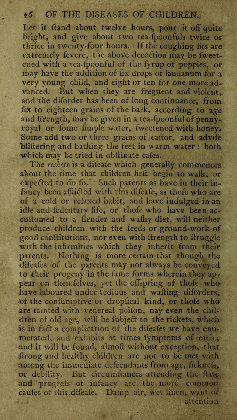 Let it ftand about twelve hours, pour it off quite bright, and give about two tea-fpoonfuls twice or thrice in twenty-four hours. If the coughing fits are extremely fevere, the above decoction may be fweet- ened with a tea-fpoonful of the fyrup of poppies, or may have the addition of fix drops of laudanum for a very young child, and eight or ten for one more ad- vanced. But when they are frequent and violent, and the diforder has been of long continuance, from lix to eighteen grains of the bark, according to age and Urength, maybe given in a tea-fpoonful of penny- royal or fome fimple water, fweetened with honey* Some add two or three grains of eaftor, and advife bliflering and bathing the feet in warm water: both which may be tried in obflinate cafes. The rickets is a difeafc w^hich generally commences about the time that children firii: begin to walk, or expe(5i:ed to do fo. Such parents as have in their in- fancy been afflicted with this difeafe, as thofe who are of a cold or relaxed habit, and have indulged in an idle and fedentary life, or thofe who have been ac- cuilomed to a fiender and walhy diet, will neither produce children with the feeds or ground-work of good confticutions, nor even with ftrength to ftruggle with the infirmities which they inherit from their parents. Nothing is more certain that though the difeafes of the parents may not always be conveyed to their progeny in the fame forms wherein they ap- pear on themfdves, yet the offspring of thofe who have laboured under tedious and walling diforders, of the confumptive or dropfical kind, or thofe who are tainted with venereal poifon, nay even the chil- dren of old age, will be fubjed to the rickets, which is in fact a complication of the difeafes we have enu- merated, and exhibits at times fymptoms of each ; and it will be found, almoft without exception, that fu'ong and healthy children are not to be met with among the immediate defeendants from age, ficknefs, or debility. But circumilances attending the hate and progrefs of infancy are the more common caufes of this difeafe. Damp air, vvet linen, want of