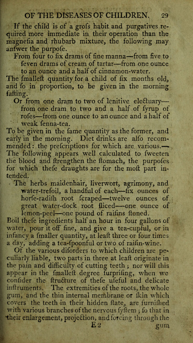 If the child is of a grofs habit and purgatives re- <juired more immediate in their operation than the magnefia and rhubarb mixture, the follov^ing may anfwer the purpofe. From four to fix drams of fine manna—from five to fevcn drams of cream of tartar—from one ounce to an ounce and a half of cinnamon-water. The fmalleft quantity for a child of fix months old, and fo in proportion, to be given in the morning fafting. Or from one dram to two of lenitive electuary— from one dram to two and a half of fyrup of rofes—-from one ounce to an ounce and a half of weak fenna-tea. To be given in the fame quantity as the former, and early in the morning. Diet drinks are alfo recom- mended : the prefcriptions for which are various.-— The following appears well calculated to fweeten the blood and ftrengthen the ftomach, the purpofes for which thefe draughts are for the nioft part in- tended. - The herbs maidenhair, liverwort, agrimony, and water-trefoil, a handful of each—fix ounces of horfe-radifii root fcraped—twelve ounces of great water-dock root fliced—-one ounce of lemon-peel—one pound of raifins ftoned. Boil thefe ingredients half an hdur in four gallons of water, pour it off fine, and give a tea-cupful, or in infancy a fmaller quantity, at leafi: three or four times a day, adding a tea-fpoonful or two of raifin-wine. Of the various diforders to which children are pe- culiarly liable, two parts in three at leaft originate in the pain and difficulty of cutting teeth y nor will this . appear in the fmalleft degree furprifing, when we [ confider the ftru61;ure of thefe ufeful and delicate ?, inftruments. The extremities of the roots, the whole r gum, and the thin internal merhbrane or fkin which :: covers the teeth in their hidden ftate, are furniffied ■ with various branches of the nervous fyftem ; fo that in 5, 'their enlargement, projcftion, and forcing tlu-ough the I £2 gum