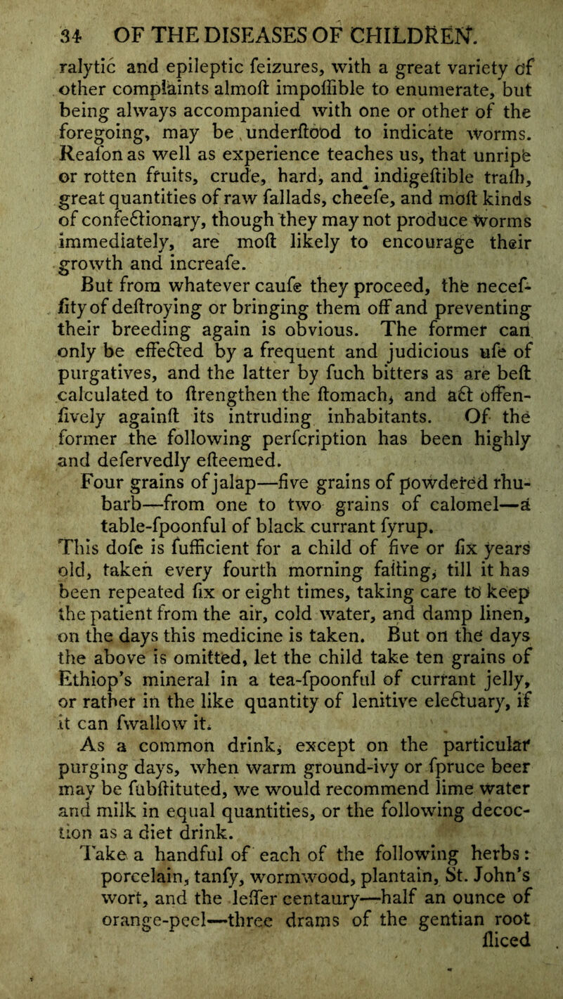 ralytic and epileptic feizures, with a great variety df other compiaints almoft impoffible to enumerate, but being always accompanied with one or other of the foregoing, may be, underftood to indicate Worms. Reafon as well as experience teaches us, that unripb or rotten fruits, crude, hardj and^ indigeftible trafli, great quantities of raw fallads, cheefe, and moft kinds of confeftionary, though they may not produce Worms immediately, are moft likely to encourage their growth and increafe. But from whatever caufe they proceed, the necef- fityof deftroying or bringing them off and preventing their breeding again is obvious. The former can only be eftefted by a frequent and judicious ufe of purgatives, and the latter by fuch bitters as are beft calculated to ftrengthen the ftomach^ and aft often- lively againft its intruding inhabitants. Of the former the following perfcription has been highly and defervedly efteemed. Four grains of jalap—five grains of powdered rhu- barb—-from one to two grains of calomel—a table-fpoonful of black currant fyrup. This dofe is fufficient for a child of five or fix years old, taken every fourth morning failings till it has been repeated fix or eight times, taking care td keep the patient from the air, cold water, and damp linen, on the days this medicine is taken. But on the days the above is omitted, let the child take ten grains of Ethiop’s mineral in a tea-fpoonful of currant jelly, or rather in the like quantity of lenitive eleftuary, if it can fwallow it* As a common drinkj except on the particular purging days, when warm ground-ivy or fpruce beer may be fubftituted, we would recommend lime water and milk in equal quantities, or the following decoc- tion as a diet drink. Take a handful of each of the following herbs: porcelain, tanfy, wormwood, plantain, St. John's wort, and the lefter centaury—half an ounce of orange-peel—three drams of the gentian root fliced