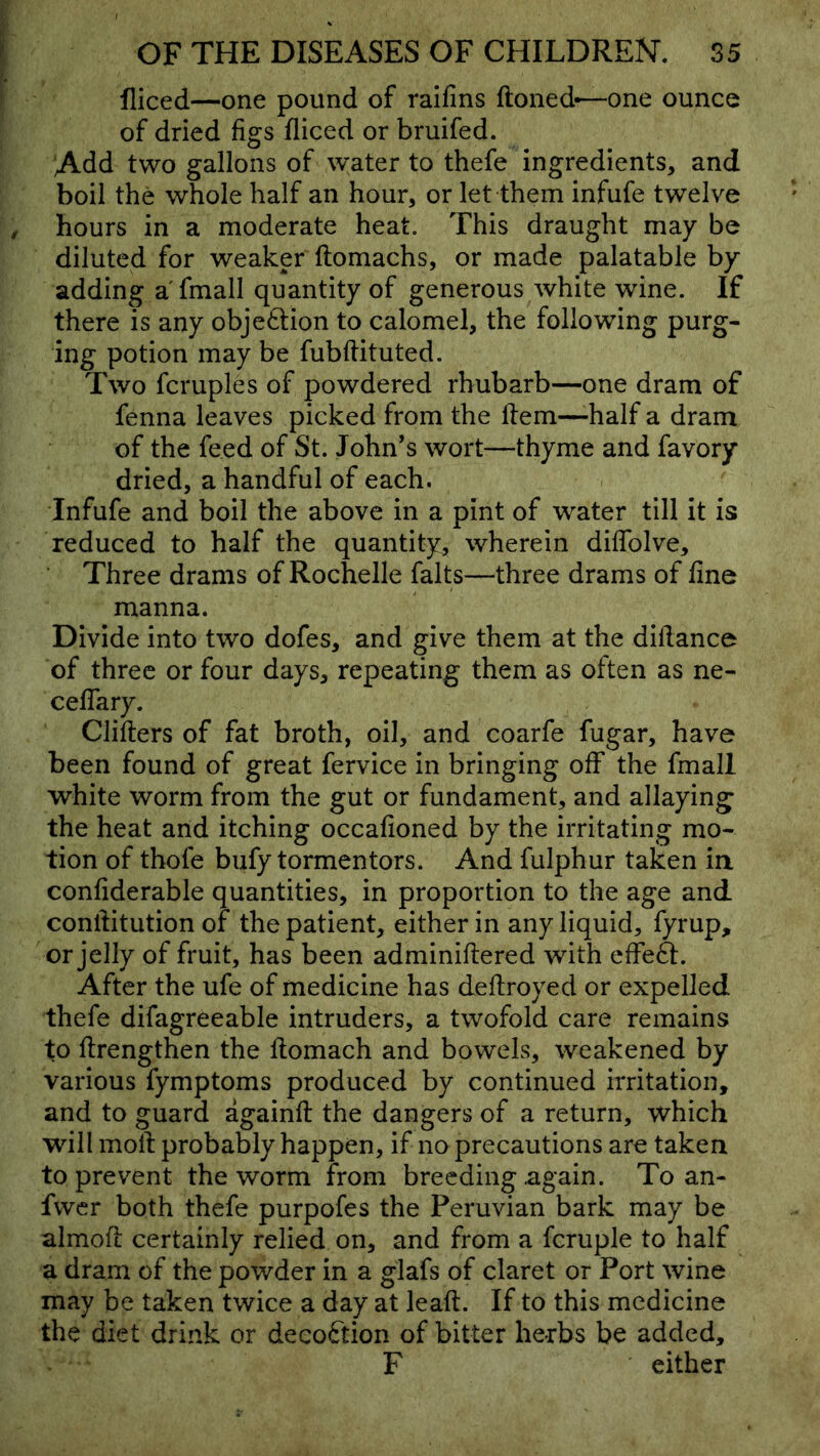 fliced—one pound of raifins ftoned—one ounce of dried figs fliced or bruifed. Add two gallons of water to thefe ingredients, and boil the whole half an hour, or let them infufe twelve hours in a moderate heat. This draught may be diluted for weaker ftomachs, or made palatable by adding a fmall quantity of generous white wine. If there is any objeftion to calomel, the following purg- ing potion may be fubftituted. Two fcruples of powdered rhubarb—one dram of fenna leaves picked from the Item—-half a dram of the feed of St. John’s wort—thyme and favory dried, a handful of each. Infufe and boil the above in a pint of water till it is reduced to half the quantity, wherein dilTolve, Three drams of Rochelle falts—three drams of fine manna. Divide into two dofes, and give them at the difiance of three or four days, repeating them as often as ne- cefiTary. Clifters of fat broth, oil, and coarfe fugar, have been found of great fervice in bringing off the fmall white worm from the gut or fundament, and allaying the heat and itching occafioned by the irritating mo- tion of thofe bufy tormentors. And fulphur taken ia confiderable quantities, in proportion to the age and confiitution of the patient, either in any liquid, fyrup, or jelly of fruit, has been adminiftered with effeft. After the ufe of medicine has deftroyed or expelled thefe difagreeable intruders, a twofold care remains to ftrengthen the fiomach and bowels, weakened by various fymptoms produced by continued irritation, and to guard againft the dangers of a return, which will molt probably happen, if no precautions are taken to prevent the worm from breeding again. To an- fwer both thefe purpofes the Peruvian bark may be almofl certainly relied on, and from a fcruple to half a dram of the powder in a glafs of claret or Port wine may be taken twice a day at leaft. If to this medicine the diet drink or decoftion of bitter herbs be added, F either