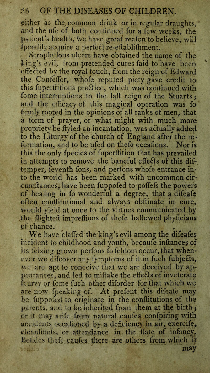 either as the. common drink or in regular draughts^ ‘ and the ufe of both continued for a few weeks, the patient’s health. We have great reafon'to believe, will Ipeedily acquire a perfeft re-eftablifliment. Scrophulous ulcers have obtained the name of the king’s evil, from pretended cures faid to have been effcfted by the royal touch, from the reign of Edward the ConfelTor, whofe reputed piety gave credit to this fuperftitious pra61;ice, which was continued with fome interruptions to the laft reign of the Stuarts; and the efficacy of this magical operation was fo hrmly rooted in the opinions of all ranks of men, that a form of prayer, or what might with much more propriety be ftyled an incantation, was aftually added to the Liturgy of the church of England after the re- formation, and to be ufed on thefe occafions. Nor is this the only fpecies of fuperftition that has prevailed in attempts to remove the baneful effects of this dif- temper, feventh fons, and perfons whofe entrance In- to the world has been marked with uncommon cir- cumftances, have been fuppofed to poffefs the powers of healing in fo wondertul a degree, that a difeafe often conllitutional and always obftinate in cure, would yield at once to the virtues communicated by dhe flighteft impreffions of thofe hallowed phyficians of chance. We have blaffied the king’s evil among the difeafes incident to childhood and youth, becaufe inftances of its feizing grown perfons fo feldom occur, that when- ever we diicover any fymptoms of it in fuch fubjefls, we are apt to conceive that we are deceived by ap- pearances, and led to miftake the effefts of inveterate feurvy or fome fuch other diforder for that which we are now fpeaking of. At prefent this difeafe may be fuppofcd to originate in the conftitutions of the parents, and to be inherited from them at the birth ; or it may arife from natural caufes confpiring with accidents occafioned by a deficiency in air, exercife, cleanlinefs, or attendance in the ftate of infancy^ Befides thefe caufes there are others from which it