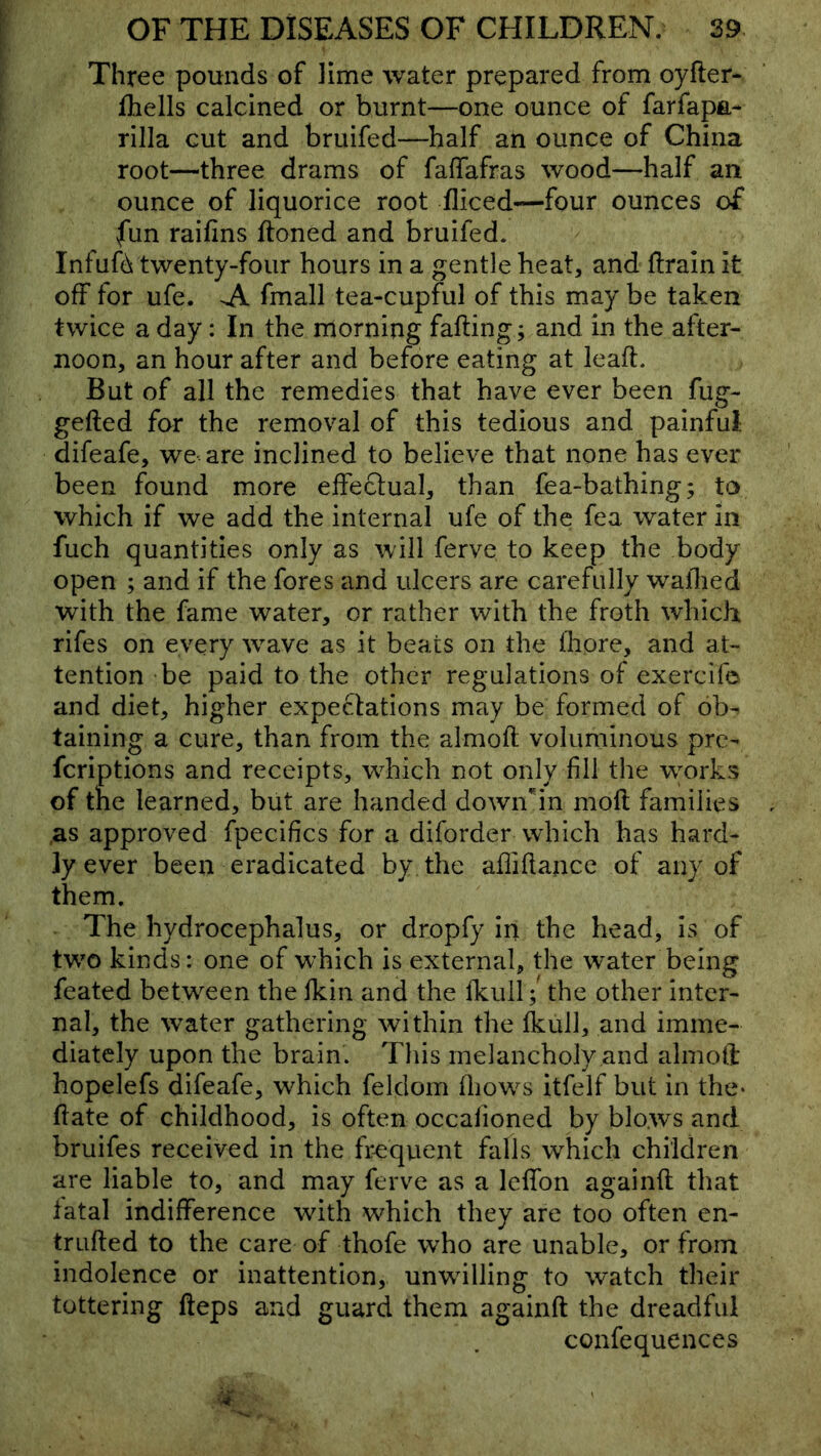 Three pounds of lime water prepared from oyfter- fhells calcined or burnt—one ounce of farfapa- rilla cut and bruifed—half an ounce of China root—three drams of falTafras wood—half an ounce of liquorice root fliced—four ounces of fun raifins ftoned and bruifed. Infufd twenty-four hours in a gentle beat, and drain it off for ufe. A. fmall tea-cupful of this may be taken twice a day: In the morning fading; and in the after- noon, an hour after and before eating at lead. But of all the remedies that have ever been fug- geded for the removal of this tedious and painful difeafe, we are inclined to believe that none has ever been found more effectual, than fea-bathing; to which if we add the internal ufe of the fea water in fuch quantities only as will ferve to keep the body open ; and if the fores and ulcers are carefully wadied with the fame water, or rather with the froth which rifes on every wave as it beats on the Ihore, and at- tention be paid to the other regulations of exercife and diet, higher expectations may be formed of ob^ taining a cure, than from the almod voluminous pre- fcriptions and receipts, wdiich not only fill the w^orks of the learned, but are handed down'^in mod families ,as approved fpecifics for a diforder which has hard- ly ever been eradicated by the aflidance of any of them. The hydrocephalus, or dropfy in the head, is of tw^o kinds: one of which is external, the water being feated between the fkin and the fkuil/ the other inter- nal, the w^ater gathering within the Ikull, and imme- diately upon the brain. This melancholy and almoll: hopelefs difeafe, which feldom ^llow^s itfelf but in the* date of childhood, is often occalioned by blows and bruifes received in the frequent falls which children are liable to, and may ferve as a Iclfon againd that fatal indifference with which they are too often en- truded to the care of thofe who are unable, or from indolence or inattention, unwdlling to w^atch their tottering deps and guard them againd the dreadful confequences