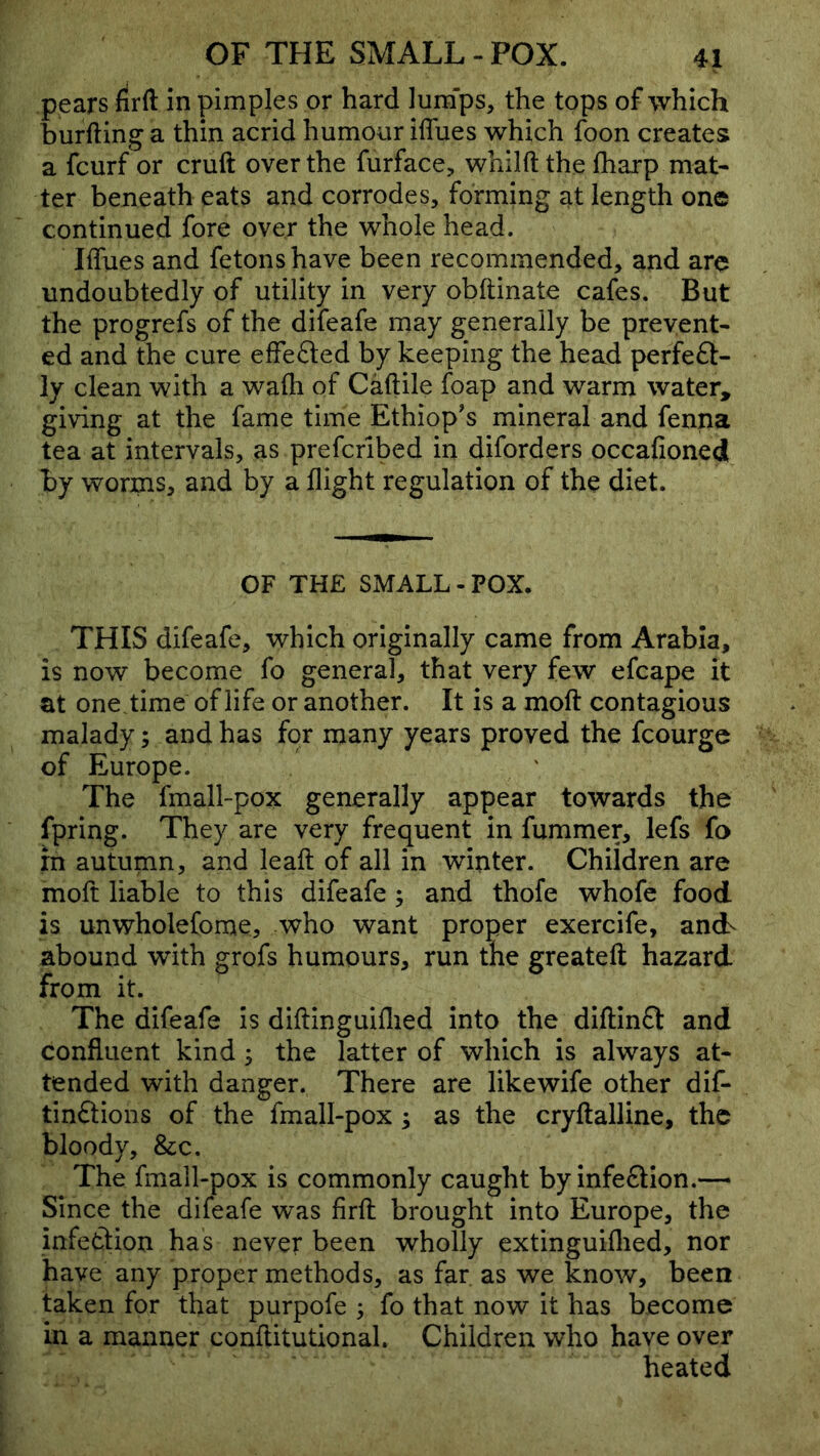 pears drft in pimples or hard lum'ps, the tops of which burfting a thin acrid humour iflues which foon creates a fcurf or cruft over the furface, whilft the fharp mat- ter beneath eats and corrodes, forming at length one continued fore over the whole head. Iflues and fetonshave been recommended, and are undoubtedly of utility in very obftinate cafes. But the progrefs of the difeafe may generally be prevent- ed and the cure eflefted by keeping the head perfeft- ly clean with a wafli of Caftile foap and warm water, giving at the fame time Ethiop's mineral and fenna tea at intervals, as prefcribed in diforders occafioned by worms, and by a flight regulation of the diet. OF THE SMALL-POX. THIS difeafe, which originally came from Arabia, is now become fo general, that very few efcape it at onetime of life or another. It is a moft contagious malady; and has for many years proved the fcourge of Europe. The fmall-pox generally appear towards the fpring. They are very frequent in fummer, lefs fo in autumn, and leaft of all in winter. Children are moft liable to this difeafe ; and thofe whofe food is unwholefome, who want proper exercife, ancL abound with grofs humours, run the greateft hazard from it. The difeafe is diftinguiflied into the diftin£l and confluent kind y the latter of which is always at- tended with danger. There are likewife other dif- tinftions of the fmall-pox ; as the cryftalline, the bloody, &;c. The fmall-pox is commonly caught byinfe£lion.— Since the difeafe was firft brought into Europe, the infetlion has never been wholly extinguiflied, nor have any proper methods, as far as we know, been taken for that purpofe ; fo that now it has become in a manner conftitutionak Children who have over heated