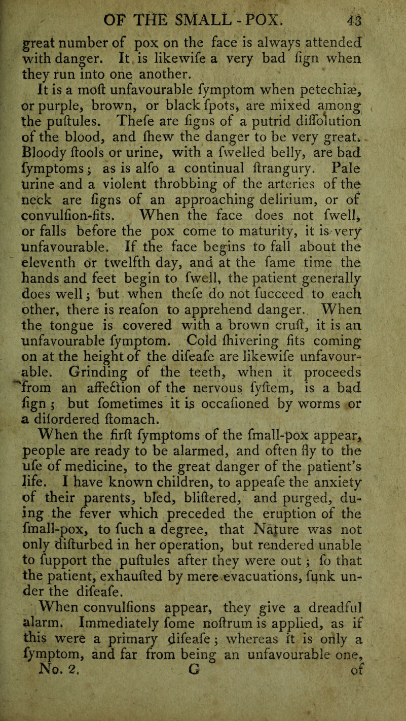 great number of pox on the face is always attended with danger. It is likewife a very bad fign when they run into one another. It is a moft unfavourable fymptom when petechiae^ or purple, brown, or black fpots, are mixed among the puftules. Thefe are figns of a putrid diffolution of the blood, and fhew the danger to be very great. Bloody ftools or urine, with a fwelled belly, are bad fymptoms; as is alfo a continual ftrangury. Pale urine and a violent throbbing of the arteries of the neck are figns of an approaching delirium, or of convulfiomfits. When the face does not fwell, or falls before the pox come to maturity, it is very Unfavourable. If the face begins to fall about the eleventh or twelfth day, and at the fame time the hands and feet begin to fwell, the patient generally does well; but when thefe do not fucceed to each other, there is reafon to apprehend danger. When the tongue is covered with a brown crufl, it is an unfavourable fymptom. Cold fliivering fits coming on at the height of the difeafe are likewife unfavour-^ able. Grinding of the teeth, when it proceeds '^from an affedtion of the nervous fyftem, is a bad fign ; but fometimes it Is occafioned by worms or a dilordered ftomach. When the firft fymptoms of the fmall-pox appear, people are ready to be alarmed, and often fly to the ufe of medicine, to the great danger of the patient's life. I have known children, to appeafe the anxiety of their parents, bled, bliftered, and purged, du- ing the fever which preceded the eruption of the fmalhpox, to fuch a degree, that Na|ure was not only difturbed in her operation, but rendered unable to fupport the puftules after they were out; fo that the patient, exhaufted by mere evacuations, funk un- der the difeafe. When convulfions appear, they give a dreadful alarm. Immediately fome noftrum is applied, as if this were a primary difeafe; whereas it is only a fymptom, and far from being an unfavourable one. No. 2. G of