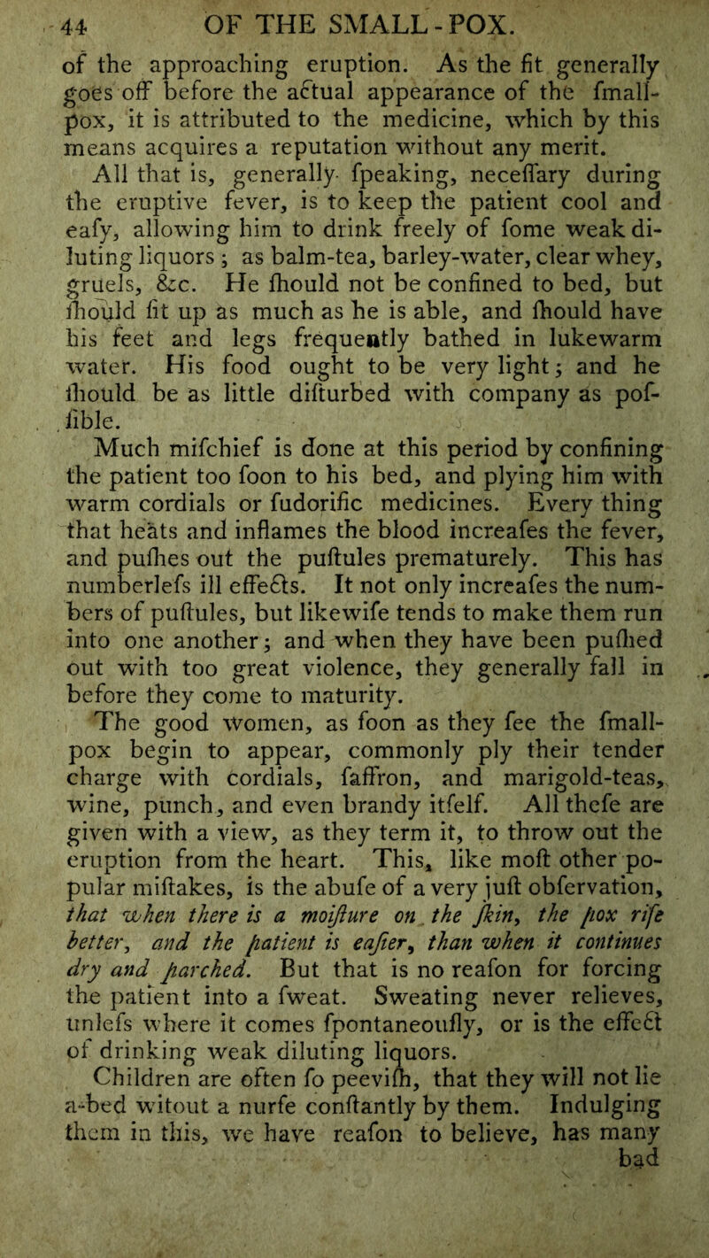 of the approaching eruption. As the fit generally goes off before the actual appearance of the fmall- pox, it is attributed to the medicine, which by this means acquires a reputation without any merit. All that is, generally- fpeaking, neceffary during the eruptive fever, is to keep the patient cool and eafy, allowing him to drink freely of fome weak di- luting liquors ; as balm-tea, barley-water, clear whey, gruels, &c. He fhould not be confined to bed, but ihould fit up as much as he is able, and fhould have his feet and legs frequently bathed in lukewarm water. His food ought to be very light; and he ihould be as little difturbed with company as pof- .fible. Much mifchief is done at this period by confining the patient too foon to his bed, and plying him with warm cordials or fudorific medicines. Every thing that heats and inflames the blood increafes the fever, and puflies out the puftules prematurely. This has numberlefs ill effefts. It not only increafes the num- bers of pufiules, but likewife tends to make them run into one another; and when they have been puflied out with too great violence, they generally fall in before they come to maturity. The good women, as foon as they fee the fmall- pox begin to appear, commonly ply their tender charge with Cordials, faffron, and marigold-teas, wine, punch, and even brandy itfelf. All thefe are given with a view, as they term it, to throw out the eruption from the heart. This, like moft other po- pular miftakes, is the abufe of a very juft obfervation, that when there is a moijiure on. the Jkin^ the (lox rife better^ and the [latient is eafter^ than when it continues dry and parched. But that is no reafon for forcing the patient into a fweat. Sweating never relieves, iinlefs where it comes fpontaneoufly, or is the effe£l ot drinking weak diluting liquors. Children are often fo peevifh, that they will not lie a-bed wdtout a nurfe conftantly by them. Indulging them in this, we have reafon to believe, has many bad