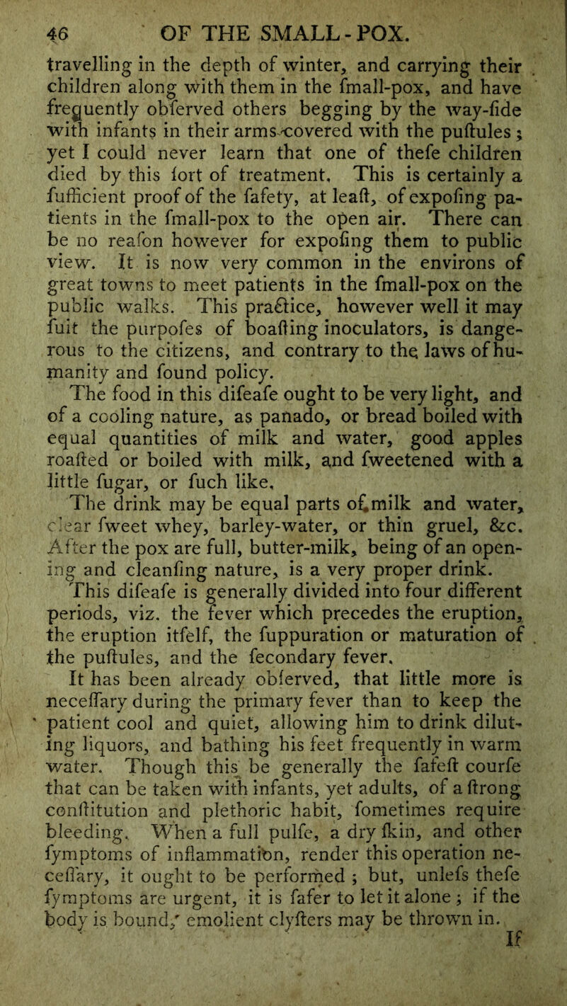 travelling in the depth of winter, and carrying their children along with them in the fmall-pox, and have frequently obferved others begging by the way-fide with infants in their arms <:overed with the puftules ; yet I could never learn that one of thefe children died by this tort of treatment. This is certainly a fufiicient proof of the fafety, at lead, of expofing pa- tients in the fmall-pox to the open air. There can be no reafon however for expofing them to public view. It is now very common in the environs of great towns to meet patients in the fmall-pox on the public walks. This practice, however well it may iuit the purpofes of boafting inoculators, is dange- rous to the citizens, and contrary to the laws of hu- manity and found policy. The food in this difeafe ought to be very light, and of a cooling nature, as panado, or bread boiled with equal quantities of milk and water, good apples roafted or boiled with milk, and fweetened with a little fugar, or fuch like. The drink may be equal parts ofimilk and water, clear fweet whey, barley-water, or thin gruel, &c. After the pox are full, butter-milk, being of an open- ing and clcanfing nature, is a very proper drink. This difeafe is generally divided into four different periods, viz. the fever which precedes the eruption, the eruption itfdf, the fuppuration or maturation of the puftules, and the fecondary fever. It has been already obferved, that little more is neceffary during the primary fever than to keep the ' patient cool and quiet, allowing him to drink dilut- ing liquors, and bathing his feet frequently in warm water. Though this^ be generally the fafeft courfe that can be taken with infants, yet adults, of a ftrong conftitution and plethoric habit, fometimes require bleeding. When a full pulfe, a dry fkin, and other fymptoms of inflammation, render this operation ne- ceflary, it ought to be performed ; but, unlefs thefe fymptoms are urgent, it is fafer to let it alone ; if the body is bound/ emolient clyfters may be thrown in.