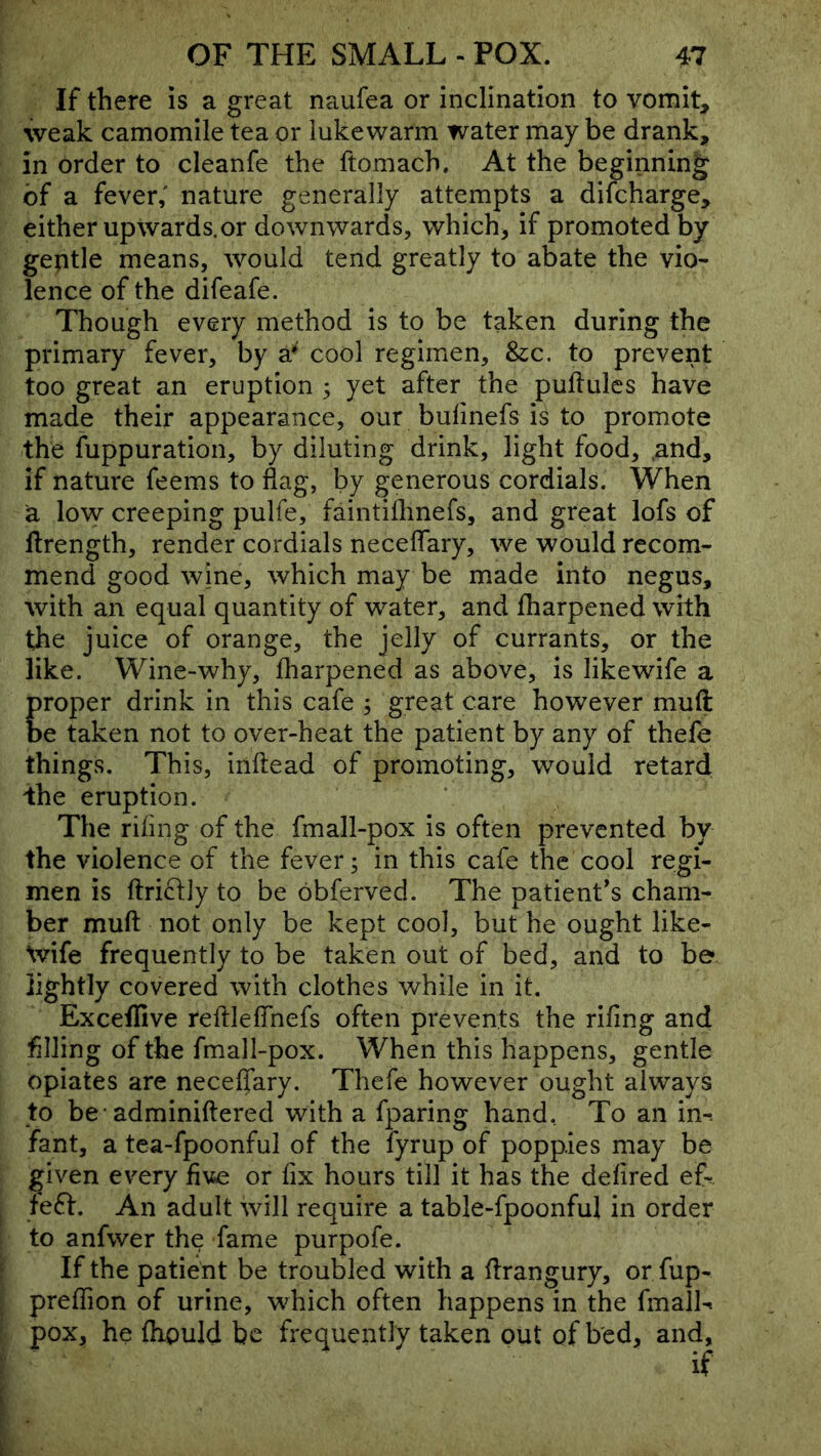 If there is a great naufea or inclination to vomit, weak camomile tea or lukewarm water may be drank, in order to cleanfe the ftomach. At the beginning of a fever,' nature generally attempts a difcharge, either upwards.or downwards, which, if promoted by gentle means, would tend greatly to abate the vio- lence of the difeafe. Though every method is to be taken during the primary fever, by a* cool regimen, &c. to prevent too great an eruption ; yet after the puftulcs have made their appearance, our bulinefs is to promote the fuppuration, by diluting drink, light food, ,and, if nature feems to flag, by generous cordials. When a low creeping pulfe, faintiilinefs, and great lofs of llrength, render cordials neceflary, we would recom- mend good wine, which may be made into negus, with an equal quantity of water, and fharpened with the juice of orange, the jelly of currants, or the like. Wine-why, fharpened as above, is likewife a proper drink in this cafe ; great care however muft be taken not to over-heat the patient by any of thefe things. This, inftead of promoting, would retard ihe eruption. The rifing of the fmall-pox is often prevented by the violence of the fever; in this cafe the cool regi- men is ftriftly to be obferved. The patient’s cham- ber muft not only be kept cool, but he ought like- \vife frequently to be taken out of bed, and to be lightly covered with clothes while in it. Exceffive reftlefthefs often prevents the rifing and filling of the fmall-pox. When this happens, gentle opiates are neceffary, Thefe however ought always to be* adminiftered with a fparing hand. To an im fant, a tea-fpoonful of the fyrup of poppies may be given every five or fix hours till it has the defired e& feff. An adult will require a table-fpoonful in order to anfwer the fame purpofe. If the patient be troubled with a ftrangury, or fup- preflion of urine, which often happens in the fmalL pox, he fhould be frequently taken out of bed, and, if