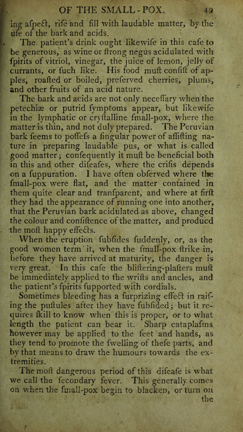 ing afpeft, rife and fill with laudable matter, by the ufe of the bark and acids. The patient's drink ought likewife in this cafe to be generous, as wine or ftrong negus acidulated with fpirits of vitriol, vinegar, the juice of lemon, jelly of currants, or fuch like. His food muft confift of ap- ples, roafted or boiled, preferved cherries, plums, and other fruits of an acid nature. The bark and acids are not only neceffary when the petechias or putrid fymptoms appear, but likewife in the lymphatic or cryftalline fmall-pox, where the matter is thin, and not duly prepared. The Peruvian bark feems to poffefs a lingular power of aflifting na- ture in preparing laudable pus, or what is called good matter, confequently it mull be beneficial both in this and other difeafes, where the crifis depends on a fuppuration. I have often obferved where the fmall-pox were flat, and the matter contained in them quite clear and tranfparent, and where at firft they had the appearance of running one into another, that the Peruvian bark acidulated as above, changed the colour and confiftence of the matter, and producd the moll happy elfefts. When the eruption fublides fuddenly, or, as the good women term' it, when the fmall-pox ftrike in, before they have arrived at maturity, the danger is very great. In this cafe the bliflering-plafters mull: be immediately applied to the wrifts and ancles, and the patient’s fpirits fupported with cordials. Sometimes bleeding has a furprizing effe6f in raif- ing the piiftules after they have fubfided; but it re- quires Ikill to know when this is proper, or to what length the patient can bear it. Sharp cataplafms however may be applied to the feet and hands, as they tend to promote the fwelling of thefe parts, and by that means to draw the humours towards the ex- tremities. The molt dangerous period of this difeafe is what we call the Tecondary fever. This generally comes on when the fmall-pox begin to blacken, or turn ou the