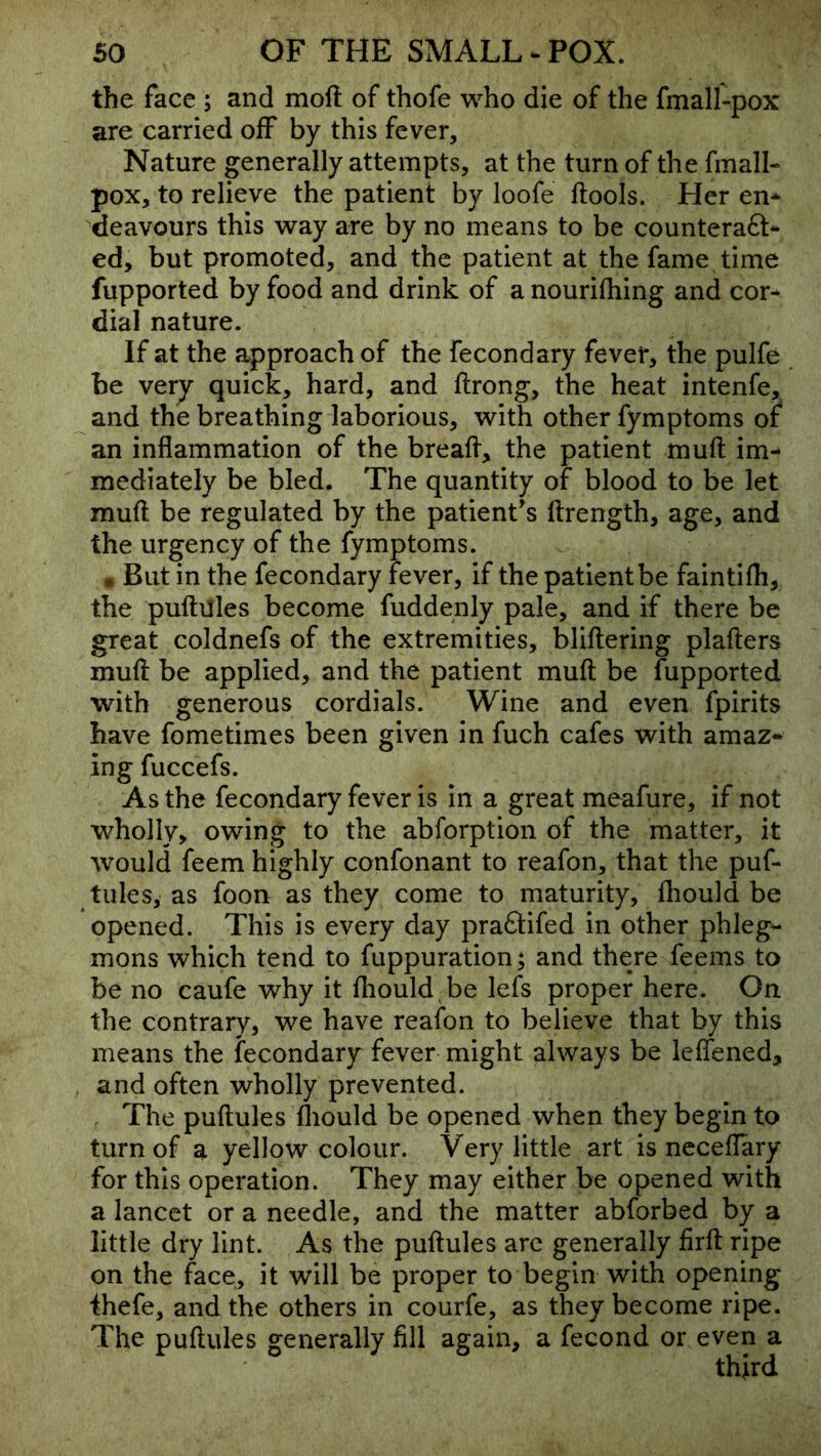 the face ; and moft of thofe who die of the fmall-pox are carried off by this fever. Nature generally attempts, at the turn of the fmall- pox, to relieve the patient by loofe ftools. Her en- deavours this way are by no means to be counteraft- ed, but promoted, and the patient at the fame time fupported by food and drink of a nourilhing and cor- dial nature. If at the approach of the fecondary fever, the pulfe be very quick, hard, and ftrong, the heat intenfe, and the breathing laborious, with other fymptoms of an inflammation of the breafl, the patient muft im- mediately be bled. The quantity of blood to be let muft be regulated by the patient's ftrength, age, and the urgency of the fymptoms. • But in the fecondary fever, if the patient be faintifli, the puftilles become fuddenly pale, and if there be great coldnefs of the extremities, bliftering plafters muft be applied, and the patient muft be fupported with generous cordials. Wine and even fpirits have fometimes been given in fuch cafes with amaz- ing fuccefs. As the fecondary fever is in a great meafure, if not wholly, owing to the abforption of the matter, it would feem highly confonant to reafon, that the puf- tules, as foon as they come to maturity, fliould be opened. This is every day pra6tifed in other phleg- mons which tend to fuppuration; and there feems to be no caufe why it fliould be lefs proper here. On the contrary, we have reafon to believe that by this means the fecondary fever might always be leflened, and often wholly prevented. . The puftules fliould be opened when they begin to turn of a yellow colour. Very little art is ncceflary for this operation. They may either be opened with a lancet or a needle, and the matter abforbed by a little dry lint. As the puftules arc generally firft ripe on the face, it will be proper to begin with opening ihefe, and the others in courfe, as they become ripe. The puftules generally fill again, a fecond or even a third