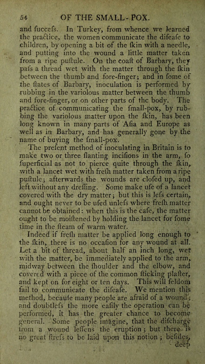 and fuccefs. In Turkey, from whence we learned the praftice, the women communicate the difeafe to children, by opening a bit of the fkin with a needle, and putting into the wound a little matter taken from a ripe puflule. On the coaft of Barbary, they pafs a thread wet with tlie matter through the Ikin between the thumb and .fore-finger; and in fome of the flates of Barbary^ inoculation is performed by rubbing in the variolous matter between the thumb and fore-finger, or on other parts of the body. The practice of communicating the fmall-pox, by rub- bing the variolous matter upon the fkin, has been long known in many parts of Afia and Europe as well as in Barbary, arid has generally gone by the name of buying the fmall-pox. The prefent method of inoculating in Britain is to make two or three flanting incifions in the arm, fo fuperficial as not to pierce quite through the fkin, %vith a lancet wet with frefh matter taken from a ripe puflule; afterwards the wounds are clofed up, and left without any drefling. Some make ufe of a lancet covered with the dry matter; but this is lefs certain, and ought never to be ufed unlefs where frefli matter cannot be obtained: when this is the cafe, the matter ought to be moiftened by holding the lancet for fome time in the fleam of warm water. Indeed if frefli matter be applied long enough to the fkin, there is no occafion for any wound at all. Let a bit of thread, about half an inch long, wet with the matter, be immediately applied to the arm, midway between the flioulder and the elbow, and covered with a piece of the common fticking plafler, and kept on for eight or ten days. This will feldom fail to communicate the difeafe. We mention this method, becaule many people are afraid of a wound ; and doubtlefs the more eafily the operation can be performed, it has the greater chance to become general. Some people imagine, that the difeharge tioni a wound leflens the eruption; but there. no great ftrefs to be laid upon this notion ;
