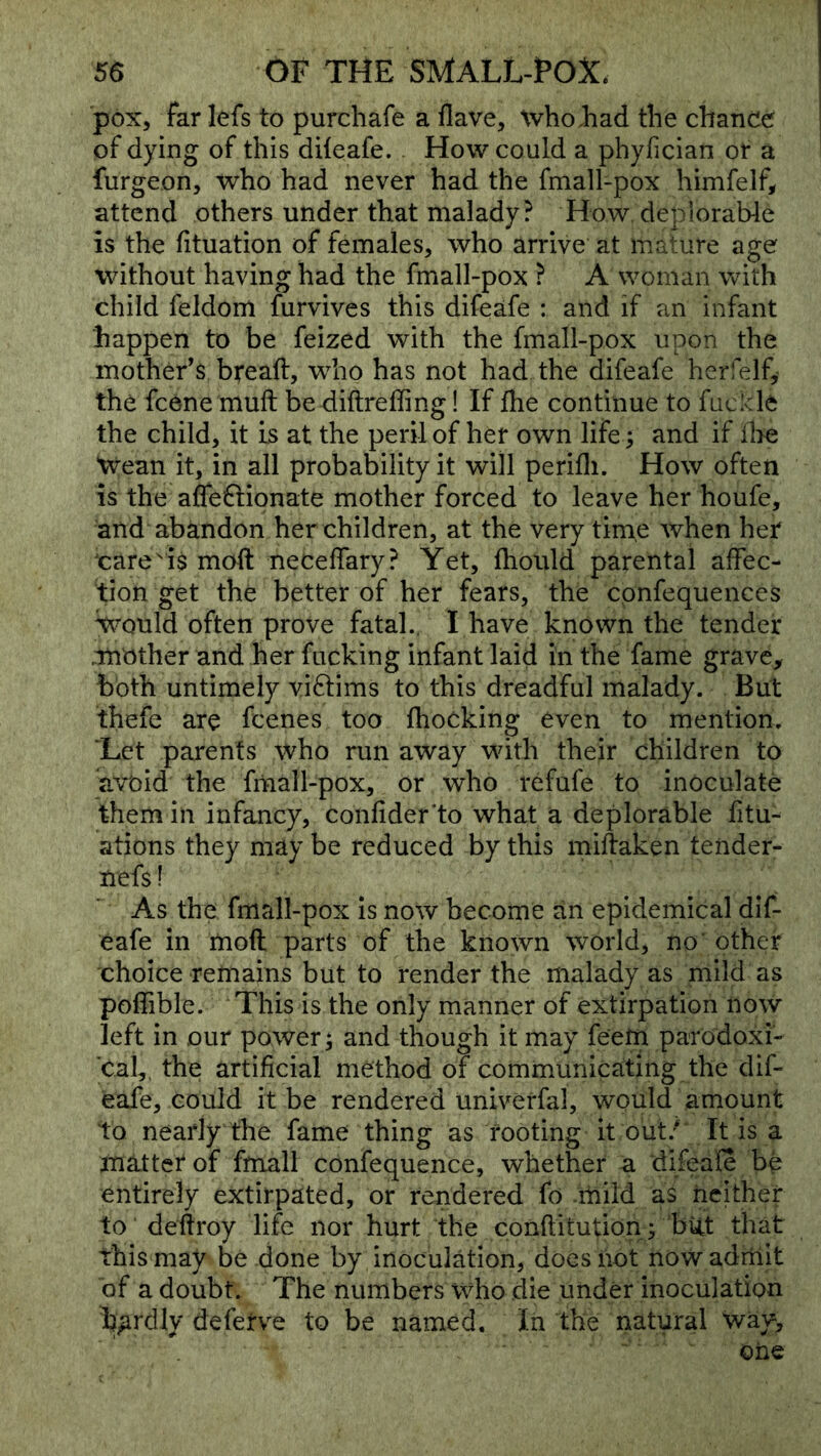 pox, far lefs to purchafe a flave, whoJhad the chance of dying of this diieafe. How could a phyfician or a furgeon, who had never had the fmall-pox himfelf, attend others under that malady ? How, deplorable is the fituation of females, who arrive at mature age without having had the fmall-pox ? A woman with child feldom furvives this difeafe : and if an infant happen to be feized with the fmall-pox upon the mother’s bread, who has not had the difeafe herfelf, the fcene muft be diftreffing! If flie continue to fuclcle the child, it Ls at the peril of her own life ^ and if flie Wean it, in all probability it will perifli. How often is the affeftionate mother forced to leave her houfe, and abandon her children, at the very time when her ^care 'i$ moft neceffary? Yet, fhould parental aifec- tion get the better of her fears, the cpnfequences Would often prove fatal., I have known the tender .mother and her fucking infant laid in the fame grave, both untimely viflims to this dreadful malady. But thefe are fcenes too fhocking even to mention. ‘Let parents who run away with their children to avoid the fiiiall-pox, or who refufe to inoculate them in infancy, confider’to what a deplorable fitu- ations they may be reduced by this midaken teiider- nefs I As the fmall-pox is now become an epidemical dif- eafe in mod parts of the known world, no’other choice remains but to render the malady as mild as poffible. This is the only manner of extirpation now left in our power; and though it may feem parodoxi- cai,, the artificial method of communicating the dif- eafe, could it be rendered univerfal, would amount to nearly the fame thing as footing it out;* It is a matter of fmall confequence, whether a difeafe bp entirely extirpated, or rendered fo .mild as neither to dedroy life nor hurt the conditution; but that this may be done by inoculation, does not now adrhit of a doubt. The numbers who .die under inoculation hardly defetve to be named. In the natural way, '' one