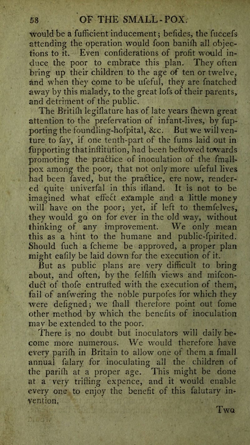 would be a fufficient inducement; befides, the fuccefs attending the operation would foon banifh all objec- tions to it. Even confiderations of profit would in- duce the poor to embrace this plan. They often bring up their children to the age of ten or twelve, and when they come to be ufeful, they are fnatched away by this malady, to the great lofs of their parents, and detriment of the public. The Britifli legiflature has of late years fhewn great attention to the prefervation of infant-lives, by flip- porting the foundling-hofpital, &:c. But we will ven- ture to fay, if one tenth-part of the fums laid out in fupporting thatinflitution, had beeh beftowed to%vards promoting the pradtice of inoculation of the fmall- pox among the poor, that not only more ufeful lives had been faved, but the praflice, ere now, render- ed quite univerfal in this ifland. It is not to be imagined what effeft example and a little money will have on the poor; yet, if left to themfelves, they would go on for ever in the old way, without thinking of any improvement. We only mean this as a hint to the humane and public-fpirited. Should fuch a fcheme be approved, a proper plan might eafily be laid down for the execution of it. But as public plans are very difficult to bring about, and often, by the felffli views and mifcon- du61: of thofe entruifed with the execution of them, fail of anfwering the noble purpofes for which they were defigned; we fliall therefore point out fome other method by which the benefits of inoculation may be extended to the poor. There is no doubt but inoculators will daily be- come more numerous. We would therefore have every parifh in Britain to allow one of them a fmall annual falary for inoculating all the children of the parifli at a proper age. This might be done at a very trifling expence, and it would enable every one to enjoy the benefit of this falutary in- vention, Two