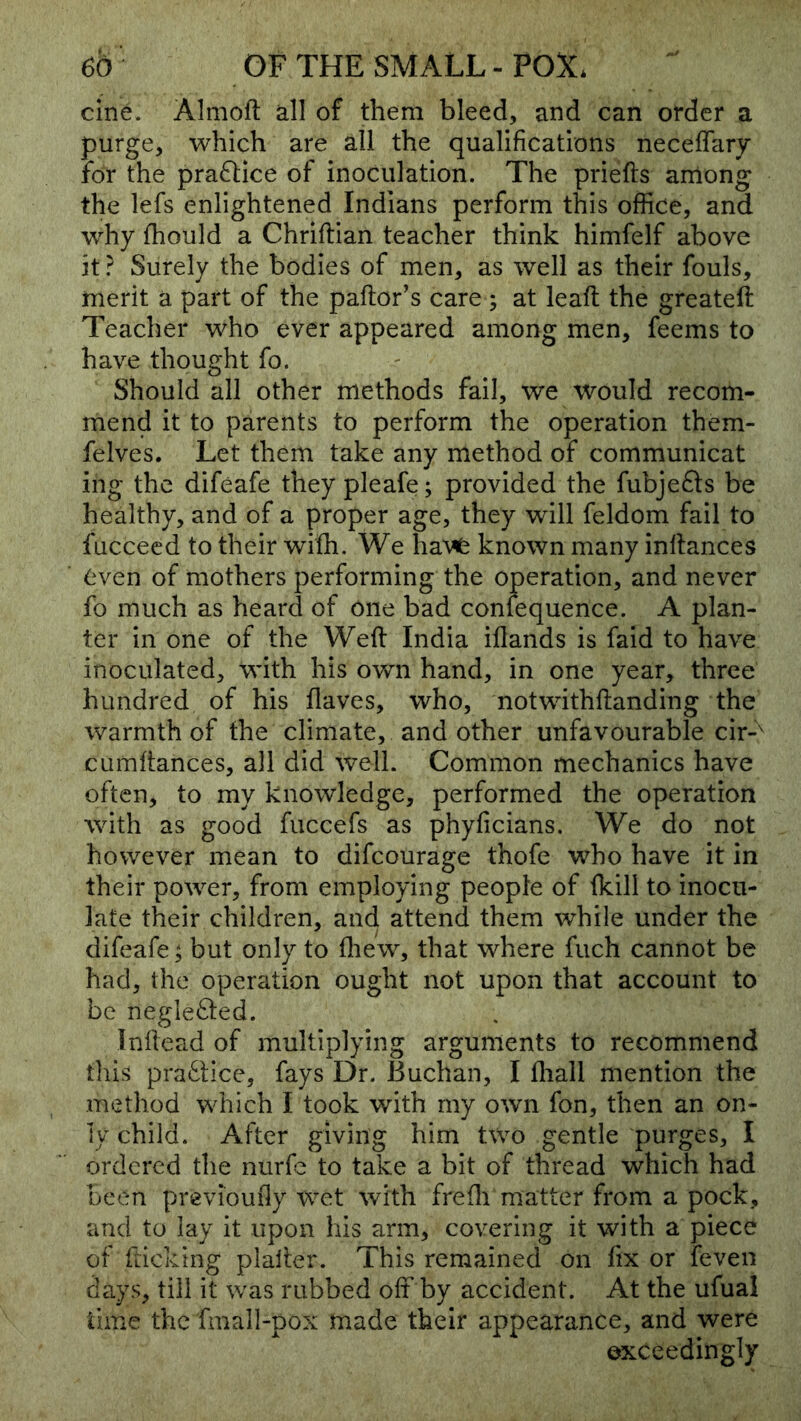 cine. Almoft dl of them bleed, and can order a purge, which are all the qualifications neceflary for the pra61ice of inoculation. The priefts among the lefs enlightened Indians perform this office, and why fhould a Chriftian teacher think himfelf above it ? Surely the bodies of men, as well as their fouls, merit a part of the pallor’s care ; at leall the greateft Teacher who ever appeared among men, feems to have thought fo. Should all other methods fail, we would recom- mend it to parents to perform the operation them- felves. Let them take any method of communicat ing the difeafe they pleafe; provided the fubjefts be healthy, and of a proper age, they will feldom fail to fuccecd to their wifh. We ha'\^ known many inllances even of mothers performing the operation, and never fo much as heard of one bad confequence. A plan- ter in one of the Well India illands is fald to have inoculated, with his own hand, in one year, three hundred of his flaves, who, notwithflanding the warmth of the climate, and other unfavourable cir-'^ cumlfances, all did well. Common mechanics have often, to my knowledge, performed the operation with as good fuccefs as phyficians. We do not however mean to difeourage thofe who have it in their power, from employing people of Ikill to inocu- late their children, and attend them while under the difeafe; but only to fliew, that where fuch cannot be had, the operation ought not upon that account to be negIe<Sled. Inllead of multiplying arguments to recommend this prafSlice, fays Dr. Buchan, I fliall mention the method which I took with my own fon, then an on- ly child. After giving him two gentle purges, I ordered the nurfc to take a bit of thread which had been previoufly wet with frefli matter from a pock, and to lay it upon his arm, covering it with a piece of fticking plaller. This remained on fix or feven days, till it was rubbed off by accident. At the ufual time the fmall-pox made their appearance, and were exceedingly