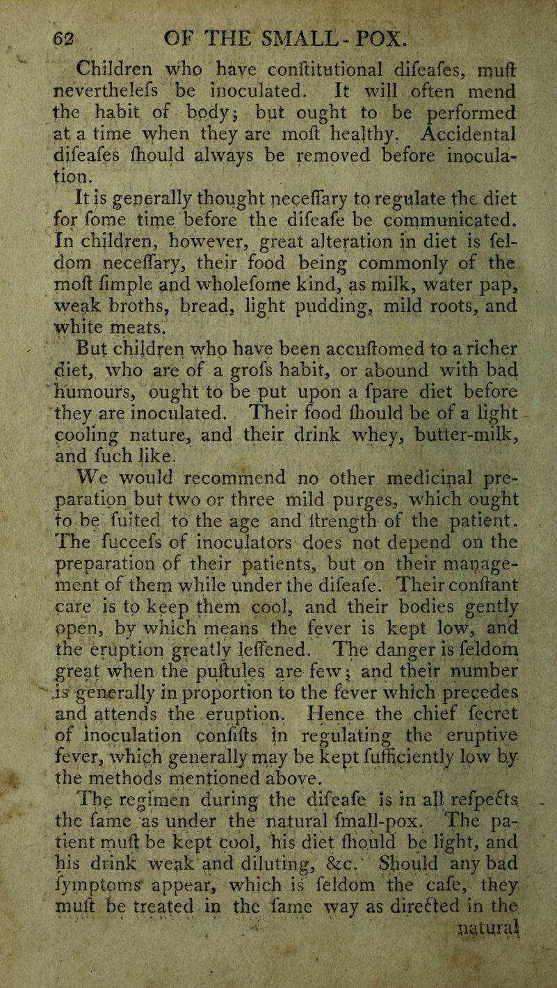 Children who have conftitutional difeafes, mufl: neverthelefs be inoculated. It will often mend the habit of body; but ought to be performed at a time when they are mofi: healthy. Accidental difeafes fhpuld always be removed before inocula^ tion. It is generally thought neceflary to regulate the diet for fome tirne before the difeafe be communicated. In children, however, great alteration in diet is fel- dom neceffary, their food being commonly of the moft fimple and wholefome kind, as milk, water pap, weak broths, bread, light pudding, mild roots, and white meats. But children who have been accuftomed to a richer diet, who are of a grofs habit, or abound with bad, humours, ought to be put upon a fpare diet before they are inoculated. Their food fliould be of a light cooling nature, and their drink whey, butter-milk, and fuch like. We would recommend no other medicinal pre- paration but two or three mild purges, which ought to be fuited to the age and itrength of the patient. The fuccefs of inoculators does not depend on the preparation of their patients, but on their manage- ment of thern while imder the difeafe. Their conftant care is to keep them cool, and their bodies gently Open, by which means the fever is kept low, and the eruption greatly leffened. The danger is feldom great when the puftules are few; and their number .is generally in proportion to the fever which precedes and attends the eruption. Hence the chief fecret of inoculation confifts in regulating the eruptive fever, which generally rnay be kept fufficiently low by the methods mentioned above. The regimen during the difeafe is in all refpeifts the fame as under the natural fmall-pox. The pa- tient rnuft be kept cool, his diet flio.uld be light, and his drink weak and diluting, &c. Should any bad fymptoms' appear, which is feldom the cafe, they muft be treated in the fame way as direfted in the, . natural