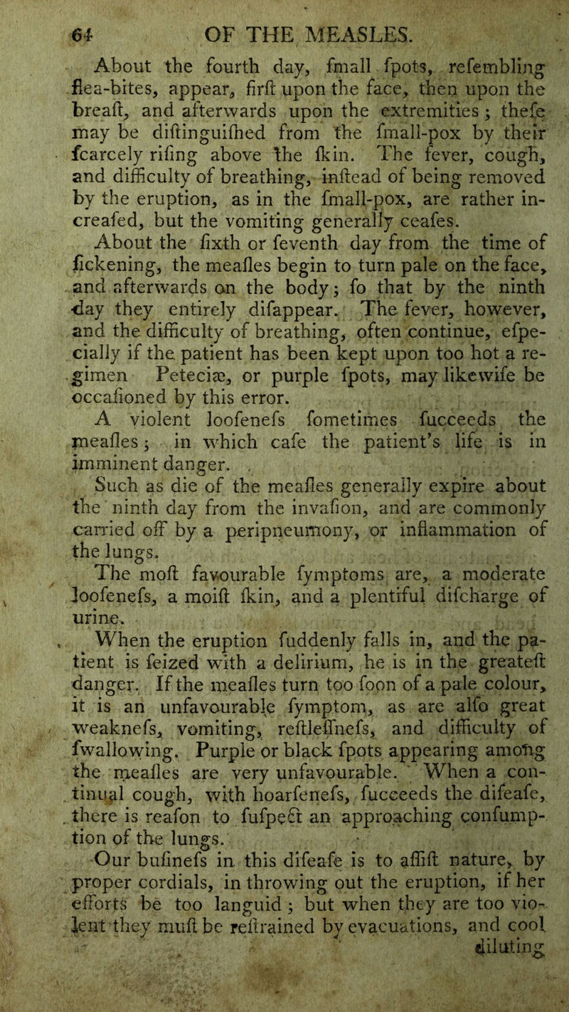 About the fourth day, fmall fpots, refembling flea-bites, appear, firft upon the face, then upon the breaft, and afterwards upon the extremities ; thefe may be diftinguifhed from the fmall-pox by their fcarcely rifing above the Ik in. The fever, cough, and difficulty of breathing, inftead of being removed by the eruption, as in the fmall-pox, are rather in- creafed, but the vomiting generally ceafes. About the fixth or feventh day from the time of jfickening, the mealies begin to turn pale on the face, and afterwards on the body; fo that by the ninth <iay they entirely difappear. The fever, however, and the difficulty of breathing, often continue, efpe- cially if the. patient has been kept upon too hot a re- gimen Petecia;, or purple fpots, may like wife be occafioned by this error. A violent loofenefs fometimes fucceeds the rnealles; in which cafe the patient’s life is in imminent danger. . Such as die of the meafles generally expire about the ninth day from the invafion, and are commonly canned off by a peripneumony, or inflammation of the lungs. The moll favourable fymptoms are, a moderate foofenefs, a moill Ikin, and a plentiful difcharge of urine. When the eruption fuddenly falls in, and the pa- tient is feized with a delirium, he is in the greateft danger. If the mealies turn too foon of a pale colour, it is an unfavourable fymptom, as. are alfo great weaknefs, vomiting, rellleffnefs, and difficulty of fwallowing. Purple or black fpots appearing amotig the rrxealles are very unfavourable. ' When a con- tinujil cough, with hoarfenefs, fucceeds the difeafe, , there is reafon to fufpeft an approaching confump- tion of the lungs. Our bulinefs in. this difeafe is to affill nature^ by proper cordials, in throwing out the eruption, if her efforts be too languid ; but when they are too vio- lent they mull be rellrained by evacuations, and cool - dih^iting;